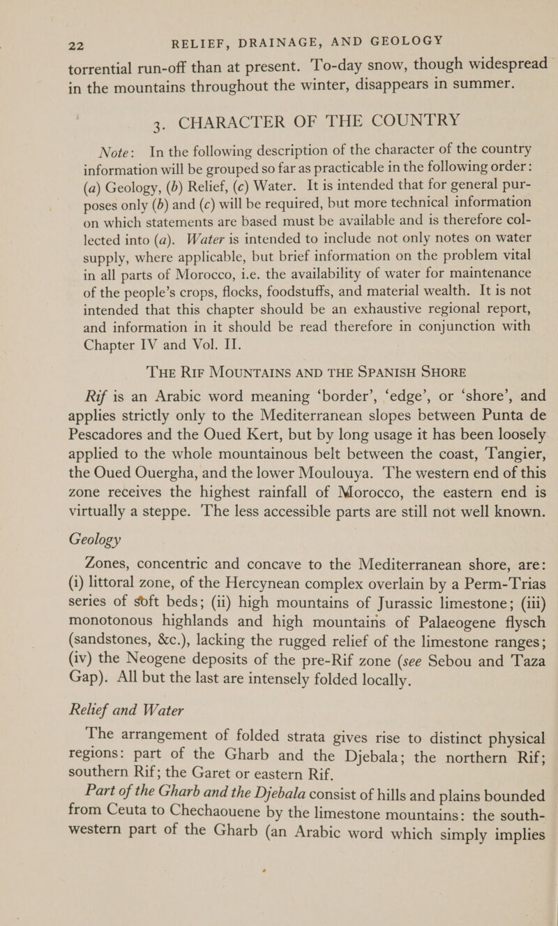 torrential run-off than at present. To-day snow, though widespread in the mountains throughout the winter, disappears in summer. 3. CHARACTER OF THE COUNTRY Note: In the following description of the character of the country information will be grouped so far as practicable in the following order : (a) Geology, (b) Relief, (¢) Water. It is intended that for general pur- poses only (5) and (c) will be required, but more technical information on which statements are based must be available and is therefore col- lected into (a). Water is intended to include not only notes on water supply, where applicable, but brief information on the problem vital in all parts of Morocco, i.e. the availability of water for maintenance of the people’s crops, flocks, foodstuffs, and material wealth. It is not intended that this chapter should be an exhaustive regional report, and information in it should be read therefore in conjunction with Chapter IV and Vol. IT. THe Rrr MOUNTAINS AND THE SPANISH SHORE Rif is an Arabic word meaning ‘border’, ‘edge’, or ‘shore’, and applies strictly only to the Mediterranean slopes between Punta de Pescadores and the Oued Kert, but by long usage it has been loosely applied to the whole mountainous belt between the coast, Tangier, the Oued Ouergha, and the lower Moulouya. ‘The western end of this zone receives the highest rainfall of Morocco, the eastern end is virtually a steppe. ‘The less accessible parts are still not well known. Geology Zones, concentric and concave to the Mediterranean shore, are: (1) littoral zone, of the Hercynean complex overlain by a Perm-Trias series of soft beds; (ii) high mountains of Jurassic limestone; (iii) monotonous highlands and high mountains of Palaeogene flysch (sandstones, &amp;c.), lacking the rugged relief of the limestone ranges; (iv) the Neogene deposits of the pre-Rif zone (see Sebou and Taza Gap). All but the last are intensely folded locally. Relief and Water The arrangement of folded strata gives rise to distinct physical regions: part of the Gharb and the Djebala; the northern Rif; southern Rif; the Garet or eastern Rif. Part of the Gharb and the Djebala consist of hills and plains bounded from Ceuta to Chechaouene by the limestone mountains: the south- western part of the Gharb (an Arabic word which simply implies