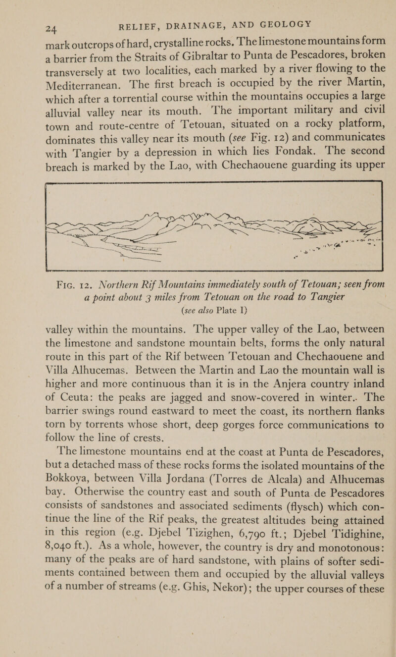 mark outcrops of hard, crystalline rocks. The limestone mountains form a barrier from the Straits of Gibraltar to Punta de Pescadores, broken transversely at two localities, each marked by a river flowing to the Mediterranean. The first breach is occupied by the river Martin, which after a torrential course within the mountains occupies a large alluvial valley near its mouth. The important military and civil town and route-centre of Tetouan, situated on a rocky platform, dominates this valley near its mouth (see Fig. 12) and communicates with Tangier by a depression in which lies Fondak. The second breach is marked by the Lao, with Chechaouene guarding its upper  Fic. 12. Northern Rif Mountains immediately south of Tetouan; seen from a point about 3 miles from Tetouan on the road to Tangier (see also Plate I) valley within the mountains. The upper valley of the Lao, between the limestone and sandstone mountain belts, forms the only natural route in this part of the Rif between ‘Tetouan and Chechaouene and Villa Alhucemas. Between the Martin and Lao the mountain wall is higher and more continuous than it is in the Anjera country inland of Ceuta: the peaks are jagged and snow-covered in winter.. The barrier swings round eastward to meet the coast, its northern flanks torn by torrents whose short, deep gorges force communications to follow the line of crests. | The limestone mountains end at the coast at Punta de Pescadores, but a detached mass of these rocks forms the isolated mountains of the Bokkoya, between Villa Jordana (‘Torres de Alcala) and Alhucemas bay. Otherwise the country east and south of Punta de Pescadores consists of sandstones and associated sediments (flysch) which con- tinue the line of the Rif peaks, the greatest altitudes being attained in this region (e.g. Djebel Tizighen, 6,790 ft.; Djebel Tidighine, 8,040 ft.). As a whole, however, the country is dry and monotonous: many of the peaks are of hard sandstone, with plains of softer sedi- ments contained between them and occupied by the alluvial valleys of a number of streams (e.g. Ghis, Nekor); the upper courses of these