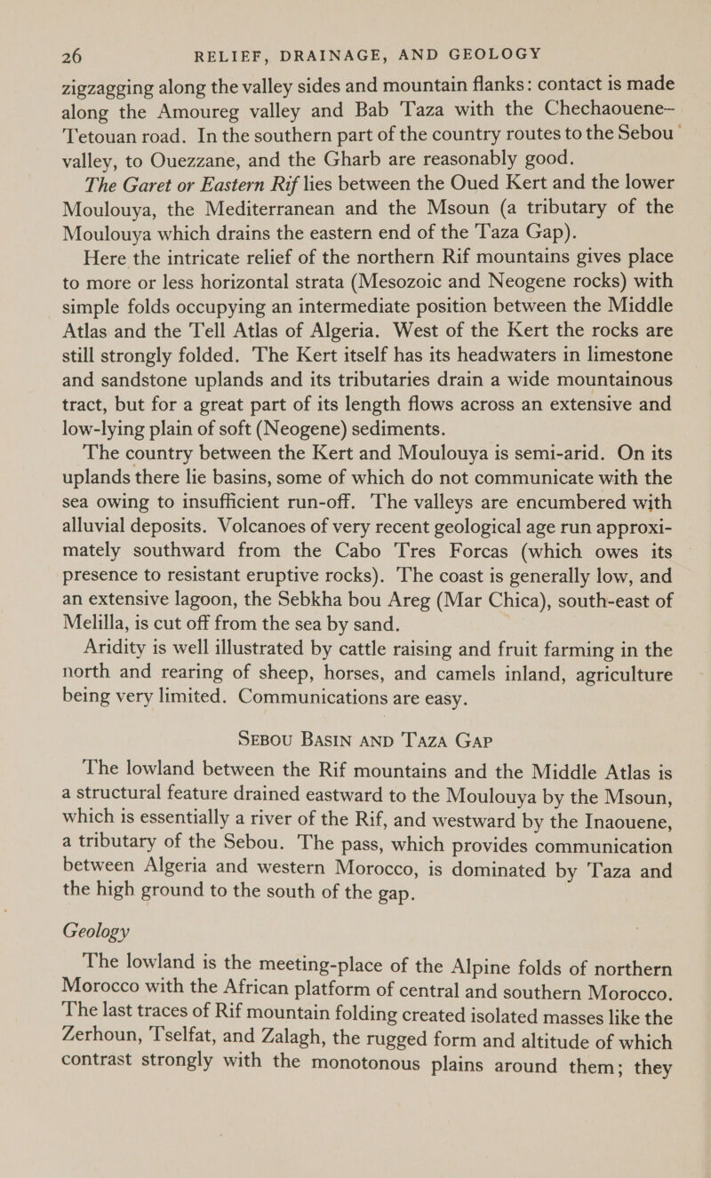 zigzagging along the valley sides and mountain flanks: contact is made along the Amoureg valley and Bab Taza with the Chechaouene— Tetouan road. In the southern part of the country routes to the Sebou valley, to Ouezzane, and the Gharb are reasonably good. The Garet or Eastern Rif lies between the Oued Kert and the lower Moulouya, the Mediterranean and the Msoun (a tributary of the Moulouya which drains the eastern end of the T'aza Gap). Here the intricate relief of the northern Rif mountains gives place to more or less horizontal strata (Mesozoic and Neogene rocks) with simple folds occupying an intermediate position between the Middle Atlas and the Tell Atlas of Algeria. West of the Kert the rocks are still strongly folded. The Kert itself has its headwaters in limestone and sandstone uplands and its tributaries drain a wide mountainous tract, but for a great part of its length flows across an extensive and low-lying plain of soft (Neogene) sediments. The country between the Kert and Moulouya is semi-arid. On its uplands there lie basins, some of which do not communicate with the sea owing to insufficient run-off. The valleys are encumbered with alluvial deposits. Volcanoes of very recent geological age run approxi- mately southward from the Cabo Tres Forcas (which owes its — presence to resistant eruptive rocks). ‘The coast is generally low, and an extensive lagoon, the Sebkha bou Areg (Mar Chica), south-east of Melilla, is cut off from the sea by sand. Aridity is well illustrated by cattle raising and fruit farming in the north and rearing of sheep, horses, and camels inland, agriculture being very limited. Communications are easy. SEBOU BASIN AND TazA GAP The lowland between the Rif mountains and the Middle Atlas is a structural feature drained eastward to the Moulouya by the Msoun, which is essentially a river of the Rif, and westward by the Inaouene, a tributary of the Sebou. The pass, which provides communication between Algeria and western Morocco, is dominated by Taza and the high ground to the south of the gap. Geology The lowland is the meeting-place of the Alpine folds of northern Morocco with the African platform of central and southern Morocco. The last traces of Rif mountain folding created isolated masses like the Zerhoun, ‘T’selfat, and Zalagh, the rugged form and altitude of which contrast strongly with the monotonous plains around them; they