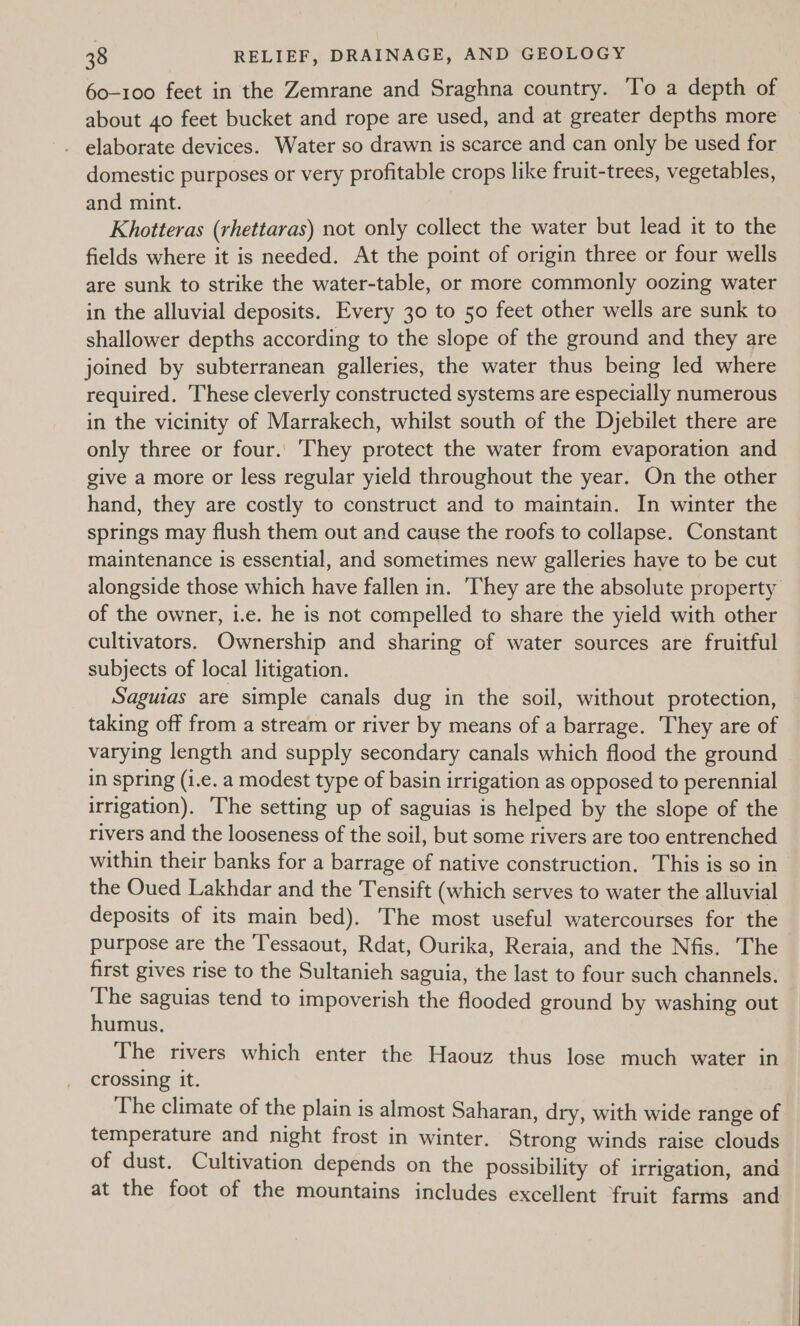 60-100 feet in the Zemrane and Sraghna country. To a depth of about 40 feet bucket and rope are used, and at greater depths more elaborate devices. Water so drawn is scarce and can only be used for domestic purposes or very profitable crops like fruit-trees, vegetables, and mint. Khotteras (rhettaras) not only collect the water but lead it to the fields where it is needed. At the point of origin three or four wells are sunk to strike the water-table, or more commonly oozing water in the alluvial deposits. Every 30 to 50 feet other wells are sunk to shallower depths according to the slope of the ground and they are joined by subterranean galleries, the water thus being led where required. These cleverly constructed systems are especially numerous in the vicinity of Marrakech, whilst south of the Djebilet there are only three or four.. They protect the water from evaporation and give a more or less regular yield throughout the year. On the other hand, they are costly to construct and to maintain. In winter the springs may flush them out and cause the roofs to collapse. Constant maintenance is essential, and sometimes new galleries have to be cut alongside those which have fallen in. They are the absolute property of the owner, i.e. he is not compelled to share the yield with other cultivators. Ownership and sharing of water sources are fruitful subjects of local litigation. Saguias are simple canals dug in the soil, without protection, taking off from a stream or river by means of a barrage. They are of varying length and supply secondary canals which flood the ground in spring (i.e. a modest type of basin irrigation as opposed to perennial irrigation). The setting up of saguias is helped by the slope of the rivers and the looseness of the soil, but some rivers are too entrenched within their banks for a barrage of native construction. This is so in the Oued Lakhdar and the Tensift (which serves to water the alluvial deposits of its main bed). The most useful watercourses for the purpose are the Tessaout, Rdat, Ourika, Reraia, and the Nfis. The first gives rise to the Sultanieh saguia, the last to four such channels. The saguias tend to impoverish the flooded ground by washing out humus. The rivers which enter the Haouz thus lose much water in crossing it. The climate of the plain is almost Saharan, dry, with wide range of temperature and night frost in winter. Strong winds raise clouds of dust. Cultivation depends on the possibility of irrigation, and at the foot of the mountains includes excellent fruit farms and