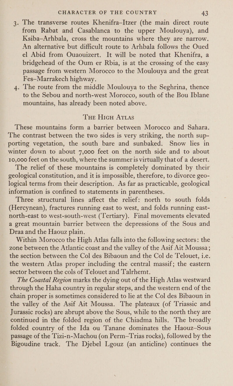 3. The transverse routes Khenifra-Itzer (the main direct route from Rabat and Casablanca to the upper Moulouya), and Ksiba—Arhbala, cross the mountains where they are narrow. An alternative but difficult route to Arhbala follows the Oued el Abid from Ouaouizert. It will be noted that Khenifra, a bridgehead of the Oum er Rbia, is at the crossing of the easy passage from western Morocco to the Moulouya and the great Fes—Marrakech highway. 4. The route from the middle Moulouya to the Seghrina, thence to the Sebou and north-west Morocco, south of the Bou Iblane mountains, has already been noted above. THE HicH ATLAS These mountains form a barrier between Morocco and Sahara. The contrast between the two sides is very striking, the north sup- porting vegetation, the south bare and sunbaked. Snow lies in winter down to about 7,000 feet on the north side and to about 10,000 feet on the south, where the summer is virtually that of a desert. The relief of these mountains is completely dominated by their _ geological constitution, and it is impossible, therefore, to divorce geo- logical terms from their description. As far as practicable, geological information is confined to statements in parentheses. Three structural lines affect the relief: north to south folds (Hercynean), fractures running east to west, and folds running east- north-east to west-south-west (Tertiary). Final movements elevated a great mountain barrier between the depressions of the Sous and Draa and the Haouz plain. Within Morocco the High Atlas falls into the following sectors: the zone between the Atlantic coast and the valley of the Asif Ait Moussa; the section between the Col des Bibaoun and the Col de ‘Telouet, i.e. the western Atlas proper including the central massif; the eastern sector between the cols of ‘Telouet and ‘Talrhemt. The Coastal Region marks the dying out of the High Atlas westward through the Haha country in regular steps, and the western end of the chain proper is sometimes considered to lie at the Col des Bibaoun in the valley of the Asif Ait Moussa. The plateaux (of Triassic and Jurassic rocks) are abrupt above the Sous, while to the north they are continued in the folded region of the Chiadma hills. The broadly folded country of the Ida ou Tanane dominates the Haouz—Sous passage of the ‘Tizi-n-Machou (on Perm—Trias rocks), followed by the Bigoudine track. The Djebel Lgouz (an anticline) continues the