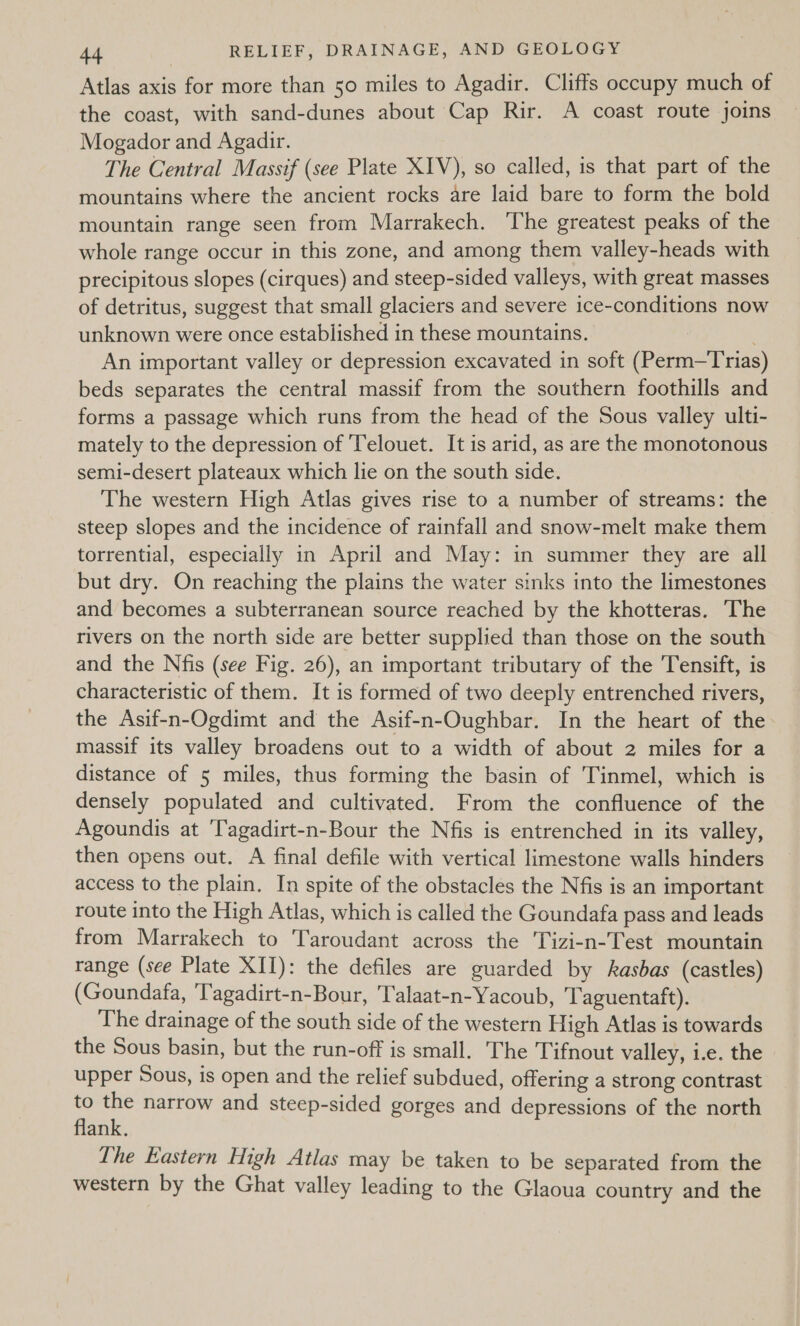 Atlas axis for more than 50 miles to Agadir. Cliffs occupy much of the coast, with sand-dunes about Cap Rir. A coast route joins Mogador and Agadir. The Central Massif (see Plate XIV), so called, is that part of the mountains where the ancient rocks are laid bare to form the bold mountain range seen from Marrakech. The greatest peaks of the whole range occur in this zone, and among them valley-heads with precipitous slopes (cirques) and steep-sided valleys, with great masses of detritus, suggest that small glaciers and severe ice-conditions now unknown were once established in these mountains. An important valley or depression excavated in soft (Perm—Trias) beds separates the central massif from the southern foothills and forms a passage which runs from the head of the Sous valley ulti- mately to the depression of Telouet. It is arid, as are the monotonous semi-desert plateaux which lie on the south side. The western High Atlas gives rise to a number of streams: the steep slopes and the incidence of rainfall and snow-melt make them torrential, especially in April and May: in summer they are all but dry. On reaching the plains the water sinks into the limestones and becomes a subterranean source reached by the khotteras. The rivers on the north side are better supplied than those on the south and the Nfis (see Fig. 26), an important tributary of the Tensift, is characteristic of them. It is formed of two deeply entrenched rivers, the Asif-n-Ogdimt and the Asif-n-Oughbar. In the heart of the massif its valley broadens out to a width of about 2 miles for a distance of 5 miles, thus forming the basin of Tinmel, which is densely populated and cultivated. From the confluence of the Agoundis at ‘Tagadirt-n-Bour the Nfis is entrenched in its valley, then opens out. A final defile with vertical limestone walls hinders access to the plain. In spite of the obstacles the Nfis is an important route into the High Atlas, which is called the Goundafa pass and leads from Marrakech to Taroudant across the Tizi-n-Test mountain range (see Plate XII): the defiles are guarded by kasbas (castles) (Goundafa, ‘Tagadirt-n-Bour, Talaat-n-Yacoub, Taguentaft). The drainage of the south side of the western High Atlas is towards the Sous basin, but the run-off is small. The Tifnout valley, i.e. the upper Sous, is open and the relief subdued, offering a strong contrast ; on narrow and steep-sided gorges and depressions of the north ank. The Eastern High Atlas may be taken to be separated from the western by the Ghat valley leading to the Glaoua country and the