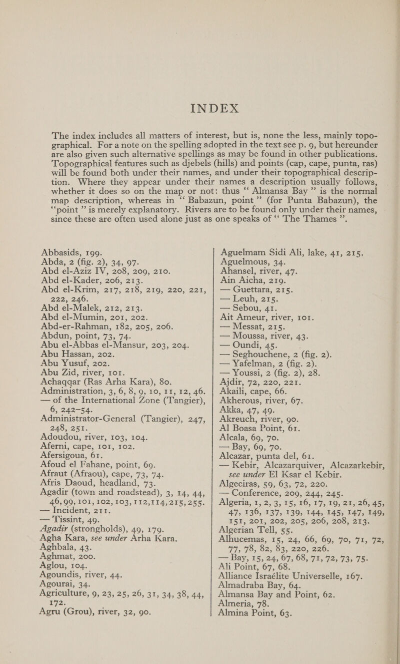 Abbasids, 199. Abda, 2 (fig. 2), 34, 97. Abd el-Aziz IV, 208, 209, 210. Abd el-Kader, 206, 213. Abd el-Krim, 217, 218, 219, 220, 221, 222, 246. Abd el-Malek, 212, 213. Abd el-Mumin, 201, 202. Abd-er-Rahman, 182, 205, 206. Abdun, point, 73, 74. . Abu el-Abbas el-Mansur, 203, 204. Abu Hassan, 202. Abu Yusuf, 202. Abu Zid, river, 101. Achaqgar (Ras Arha Kara), 80. Administration, 3, 6, 8, 9, 10, 11, 12, 46. — of the International Zone (Tangier), 6, 242-54. Administrator-General (Tangier), 247, 248, 251. Adoudou, river, 103, 104. Aferni, cape, 101, 102. Afersigoua, 61. Afoud el Fahane, point, 60. Afraut (Afraou), cape, 73, 74. Afris Daoud, headland, 73. Agadir (town and roadstead), 3, 14, 44, 40,00, 101, 102,103, 112,114,215, 255. — Incident, 211. — Tissint, 49. Agadir (strongholds), 49, 179. Agha Kara, see under Arha Kara. Aghbala, 43. Aghmat, 200. Aglou, 104. Agoundis, river, 44. Agourai, 34. Agriculture, 9, 23, 25, 26, 31, 34, 38, 44, E72. Aguelmam Sidi Ali, lake, 41, 215. Aguelmous, 34. Ahansel, river, 47. Ain Aicha, 219. — Guettara, 215. — Leuh, 215. — Sebou, 41. Ait Ameur, river, 101. — Messat, 215. — Moussa, river, 43. — Oundi, 45. — Seghouchene, 2 (fig. 2). — Yafelman, 2 (fig. 2). — Youssi, 2 (fig. 2), 28. Ajdir, 72, 220, 221. Akaili, cape, 66. Akherous, river, 67. Akka, 47, 49. Akreuch, river, go. Al Boasa Point, 61. Alcala, 69, 70. ean Bay, 69, 709. Alcazar, punta del, 61. — Kebir, Alcazarquiver, Alcazarkebir, see under El Ksar el Kebir. Algeciras, 59, 63, 72, 220. — Conference, 209, 244, 245. Algeria, 1, 2, 3, 15, 16, 17, 19, 21, 26,45 47, 136, 137, 139, 144, 145, 147, 149, I51, 20%, 202, 205, 2060, 206, 21a. Algerian Tell, 55. Alhucemas, 15, 24, 66, 69, 70, 71, 72, 77, 7S, O2) O32, 220, 220. ar Bay, 15, 24, 67,68). 71, 72, 139 75° Alliance Israélite Universelle, 167. Almadraba Bay, 64. Almansa Bay and Point, 62. Almeria, 78.