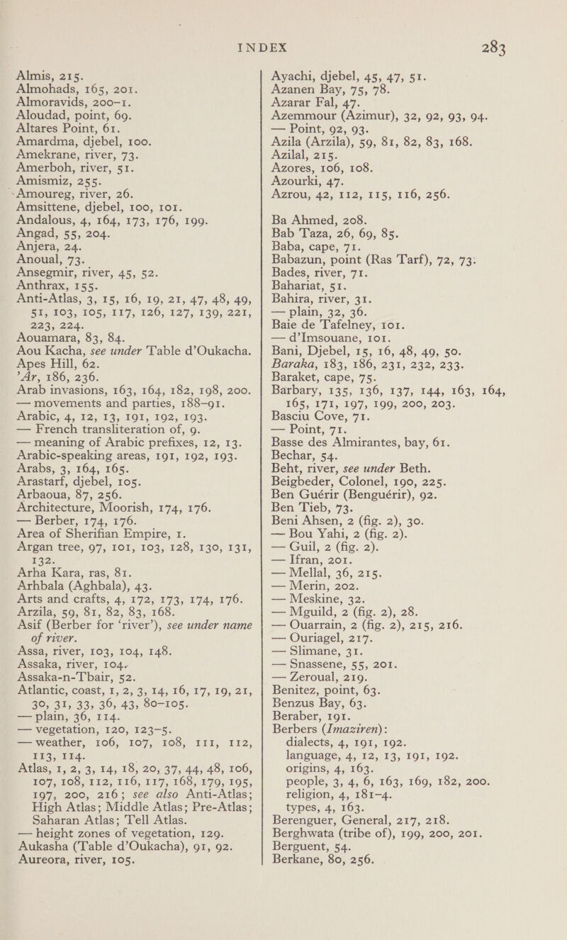 Almis, 215. Almohads, 165, 201. Almoravids, 200-1. Aloudad, point, 60. Altares Point, 61. Amardma, djebel, 100. Amekrane, river, 73. Amerboh, river, 51. Amismiz, 255. Amoureg, river, 26. Amsittene, djebel, 100, 1o1. Andalous, 4, 164, 173, 176, 199. Angad, 55, 204. Anjera, 24. Anoual, 73. _ Ansegmir, river, 45, 52. Anthrax, 155. Anti-Atlas, 3, 15, 16, IQ, 21, 47, 48, 49, Wi OS. 1Ol 187. 126, 127, 139) 221, 2a3y 224. Aouamara, 83, 84. Aou Kacha, see under Table d’Oukacha. Apes Hill, 62. ’Ar, 186, 236. Arab invasions, 163, 164, 182, 198, 200. — movements and parties, 188-91. fabic, 4, 12, 13, 1O1, 192, 193. — French transliteration of, 9. — meaning of Arabic prefixes, 12, 13. Arabic-speaking areas, 191, 192, 193. Arabs, 3, 164, 165. Arastarf, djebel, 105. Arbaoua, 87, 256. Architecture, Moorish, 174, 176. — Berber, 174, 176. Area of Sherifian Empire, 1. Argan tree, 97, IOI, 103, 128, 130, 131, £32; Arha Kara, ras, 81. Arhbala (Aghbala), 43. pitts and crafts, 4, 172, 173, 174, £70: Arzila, 59, 81, 82, 83, 168. Asif (Berber for ‘river’), see under name of river. ‘Assa, river, 103, 104, 148. Assaka, river, 104. Assaka-n-Tbair, 52. Atlantic, coast, 1, 2, 3; 14, 16; 17, 19, 21, 30, 31, 33, 36, 43, 80-105. — plain, 36, 114. — vegetation, 120, 123-5. — weather, 106, 107, 108, III, I12, EEA; tH: Atlas, 1, 2, 3, 14, 18, 20; 37, 44, 48, 106, O7; 105,412, 116, 1¥7, 168, 179, POS, 197, 200, 216; see also Anti-Atlas; High Atlas; Middle Atlas; Pre-Atlas; Saharan Atlas; Tell Atlas. — height zones of vegetation, 129. Aukasha (Table d’Oukacha), 91, 92. Aureora, river, 105. 283 Ayachi, djebel, 45, 47, 51. Azanen Bay, 75, 78. Azarar Fal, 47. Azemmour (Azimur), 32, 92, 93, 94. — Point, 92, 93. Azila (Arzila), 59, 81, 82, 83, 168. Azilal, 215. Azores, 106, 108. Azourki, 47. Azrou, 42,112, 113; 116,256. Ba Ahmed, 208. Bab Taza, 26, 69, 85. Baba, cape, 71. Babazun, point (Ras Tarf), 72, 73: Bades, river, 71. Bahariat, 51. Bahira, river, 31. — plain, 32, 36. Baie de Tafelney, tor. — d’Imsouane, 1o1. Bani, Djebel, 15, 16, 48, 49, 50. Baraka, 183, 186, 231, 232, 233. Baraket, cape, 75. Barbary, 135, 136, 137, 144, 163, 164, 165, 171, 197, 199, 200, 203. Basciu Cove, 71. — Point, 71. Basse des Almirantes, bay, 61. Bechar, 54. Beht, river, see under Beth. Beigbeder, Colonel, 190, 225. Ben Guérir (Benguérir), 92. Ben Tieb, 73. Beni Ahsen, 2 (fig. 2), 30. — Bou Yahi, 2 (fig. 2). — Guil, 2 (fig. 2). — Ifran, 201. — Mellal, 36, 215. — Merin, 202. — Meskine, 32. — Mguild, 2 (fig. 2), 28. — Ouarrain, 2 (fig. 2), 215, 216. — Ouriagel, 217. — Slimane, 31. — Snassene, 55, 201. — Zeroual, 219. Benitez, point, 63. Benzus Bay, 63. Beraber, 191. Berbers (Jmaziren): dialects, 4, 191, 192. language, 4, 12, 13, 191, 192. origins, 4, 163. people, 3, 4, 6, 163, 169, 182, 200: religion, 4, 181-4. types, 4, 163. Berenguer, General, 217, 218. Berghwata (tribe of), 199, 200, 201. Berguent, 54. Berkane, 80, 256.