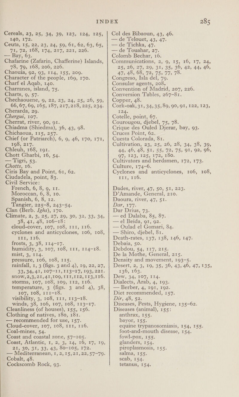 TAO, 172. Ceuta, 15, 22, 23, 24, 59, 61, 62, 63, 65, Wine) LOS, 7A 02t7, 221, 226; — Bay, 63. Chafarine (Zafarin, Chafferine) Islands, 78, 79, 168, 206, 226. Chaouia, 92, 93, 114, 155, 209. Charf el Aqab, 140. Charranes, island, 75. Charts, 9, 57. Chechaouene, 9, 22, 23, 24, 25, 26, 59, 665167, 09; 165, 187, 217,218, 225, 234: Cherarda, 29. Cherrat, river, 90, 91. Chiadma (Shiedma), 36, 43, 98. Chichaoua, 115, 257. Chief (or Patriarch), 6, 9, 46, 170, 171, 198, 217. Chleuh, 168, 191. Chott Gharbi, 16, 54. — Tigri, 53. Choitts, 16. Ciris Bay and Point, 61, 62. Ciudadela, point, 83. Civil Service: French, 6, 8, 9, 11. Moroccan, 6, 8, 10. Spanish, 6, 8, 12. Tangier, 225-8, 243-54. Clan (Berb. Ighs), 170. Climate, 2, 3, 25, 27, 29, 30, 32, 33, 34, 38, 41, 48, 106-18: cloud-cover, 107, 108, 111, 116. cyclones and anticyclones, 106, 108, MEE, 116, frosts, 3, 38, 114-17. humidity, 3, 107, 108, 111, 114-18. Wiist, 3; 114. pressure, 106, 108, I15. rainfall, 1, 3 (figs. 3 and 4), 19, 22, 27, 33; 34,41, 107-11, 113-17, 193,221. SNOW, 2,3, 21, 41,100, III, 112, 113,116. storms, 107, 108, 109, 112, 116. temperature, 3 (figs. 3 and 4), 38, 107, 108, 111-18. visibility, 3, 108, 111, 113-18. winds, 38, 106, 107, 108, 113-17. Cleanliness (of houses), 155, 156. Clothing of natives, 180, 181. — recommended for. use, 157. Cloud-cover, 107, 108, 111, 116. Coal-mines, 54. Coast and coastal zone, 57-105. Soast, Atlantic, 1, 2,:3, 14; 16, 17, 10; 21, 39, 31, 33, 43, 80-105, 172. — Mediterranean, 1, 2,15,21,22,57—-79. Cobalt, 48. Cockscomb Rock, 93. 2.85 Col des Bibaoun, 43, 46. — de Telouet, 43, 47. — de Tichka, 47. — de Touahar, 27. Colomb Bechar, 16. Communications, 2,9, 15, 16, 17, 24, 25, 26, 27, 29, 31, 35, 36, 42, 44, 46, 47,48, 08, 72, 75; 775 79- Congreso, Isla del, 79. Consular agents, 208. Convention of Madrid, 207, 226. Conversion Tables, 267-81. Copper, 48. Cork-oak, 31, 34,35, 89, 90, 91, 122, 123, 124. Cotelle, point, 67. Courougou, djebel, 75, 78. Crique des Ouled Djerar, bay, 93. Cruces Point, 62. Cuesta Colorada, 81. Cultivation, 23, 25, 20; 28,''34, 38;) 30, 44, 46, 48, 51, 55, 72, 75, 91, 92, 96, 07,123, 125,172, 180. Cultivators and herdsmen, 172, 173. Culture, 174-6. Cyclones and anticyclones, 106, 108, LEE P16: Dades, river, 47, 50, 51, 223. D’Amande, General, 210. Daoura, river, 47, 51. Dar, 177. Dar Drius, 73. —ed Dalaba, 85, 87. — el Beida, 91, 92. — Oulad el Gomari, 84. — Shiro, djebel, 81. Death-rates, 137, 138, 146, 147. Debaia, 50. Debdou, 54, 117, 215. De la Mothe, General, 215. Density and movement, 193-5. Desert, 2, 3, 19, 35, 36, 43, 46, 47,135, 136, 163. Dew, 34, 107, 114. Dialects, Arab, 4, 193. — Berber, 4, 191, 192. Diet recommended, 157. Dir, 48, 52. Diseases, Pests, Hygiene, 135-62. Diseases (animal), 155: anthrax, 155. bayor, 155. equine trypanosomiasis, 154, 155. foot-and-mouth disease, 154. fowl-pox, 155. glanders, 154. piroplasmosis, 155. salma, 155. scab, 154. tetanus, 154.