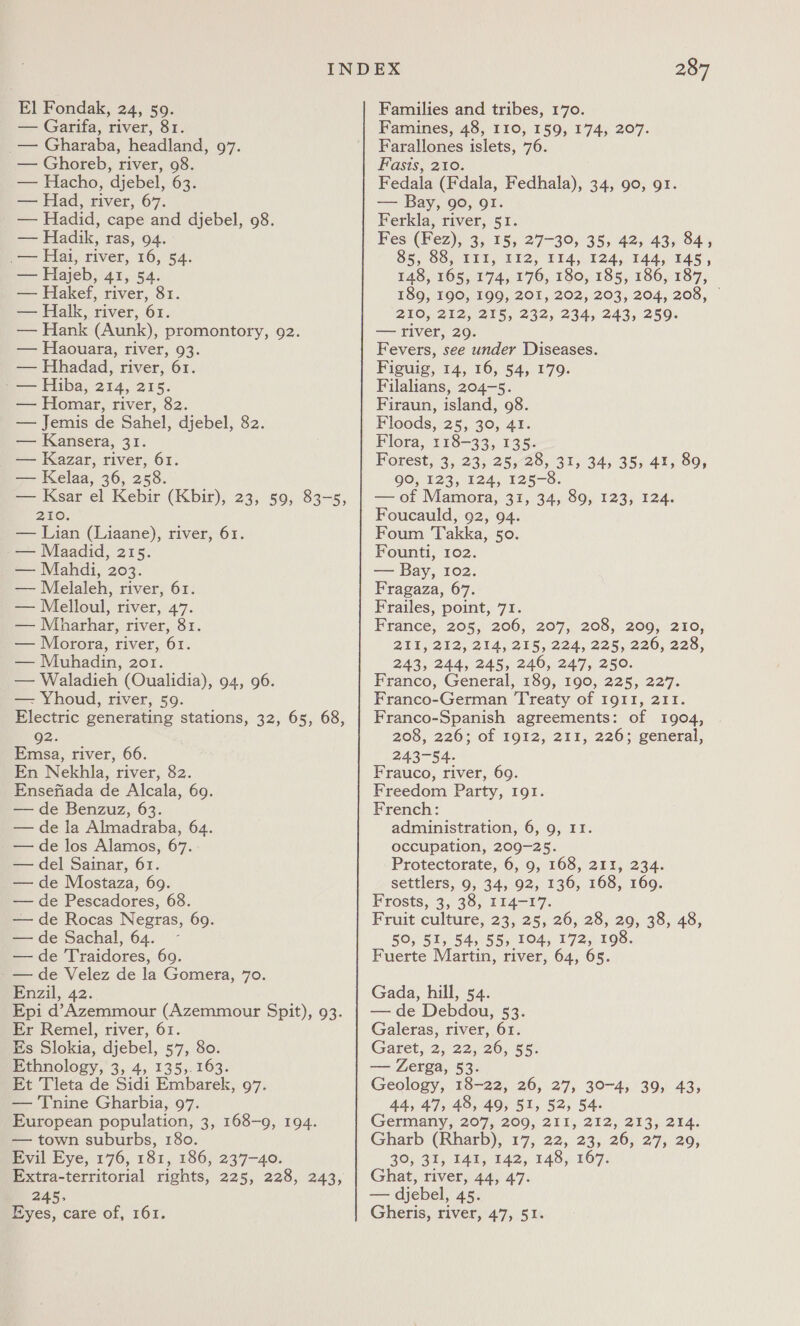 El Fondak, 24, 59. — Garifa, river, 81. — Gharaba, headland, 97. — Ghoreb, river, 08. — Hacho, djebel, 63. — Had, river, 67. — Hadid, cape and djebel, 98. — Hadik, ras, 94. i— Hai, river, 16, 54. a Hajeb, 41, 54. — Hakef, river, 81. — Halk, river, 61. — Hank (Aunk), promontory, 92. — Haouara, river, 93. — Hhadad, river, 61. - — Hiba, 214, 215. — Homar, river, 82. — Jemis de Sahel, djebel, 82. — Kansera, 31. — Kazar, river, 61. — Kelaa, 36, 258. — Ksar el Kebir (Kbir), 23, 59, 83-5, 256. — Lian (Liaane), river, 61. — Maadid, 215. — Mahdi, 203. — Melaleh, river, 61. — Melloul, river, 47. — Mbharhar, river, 81. — Morora, river, 61. — Muhadin, 201. — Waladieh (Oualidia), 94, 96. — Yhoud, river, 59. Electric generating stations, 32, 65, 68, 92. Emsa, river, 66. En Nekhla, river, 82. Ensefiada de Alcala, 69. — de Benzuz, 63. — de la Almadraba, 64. — de los Alamos, 67. — del Sainar, 61. — de Mostaza, 69. — de Pescadores, 68. — de Rocas Negras, 69. — de Sachal, 64. ~ — de Traidores, 69. -— de Velez de la Gomera, 70. Enzil, 42. Epi d’Azemmour (Azemmour Spit), 93. Er Remel, river, 61. Es Slokia, djebel, 57, 80. Ethnology, 3, 4, 135,.163. Et Tleta de Sidi Embarek, 97. — '[nine Gharbia, 97. European population, 3, 168-9, 194. — town suburbs, 18o. Evil Eye, 176, 181, 186, 237-40. Extra-territorial rights, 225, 228, 243, 245; Eyes, care of, 161. 287 Families and tribes, 170. Famines, 48, 110, 159, 174, 207. Farallones islets, 76. Fasis, 210. Fedala (Fdala, Fedhala), 34, 90, 91. at Bay, 90, OI. Ferkla, river, 51. Fes (Fez), 3, 15, 27-39, 35, 42, 43, 84, 85, 88, III, 112, 114, 124, 144, 145, 148, 165, 174, 176, 180, 185, 186, 187, 189, 190, 199, 201, 202, 203, 204, 208, © 200, 252, 215, 232, 244, 243, 250, — river, 29. Fevers, see under Diseases. Figuig, 14, 16, 54, 179. Filalians, 204-5. Firaun, island, 98. Floods, 25, 30, 41. Flora, 118-33, 135. Forest, 3, 23, 25, 28, 31, 34, 35, 41, 89, QO, 123, 124, 125-8. — of Mamora, 31, 34, 89, 123, 124. Foucauld, 92, 94. Foum ‘Takka, 50. Founti, 102. — Bay, 102. Fragaza, 67. Frailes, point, 71. France, 205, 206, 207, 208, 209, 210, 211,212, 214; 215, 224, 225, 220; 225, 243, 244, 245, 246, 247, 250. Franco, General, 189, 190, 225, 227. Franco-German Treaty of I9gII, 211. Franco-Spanish agreements: of 1904, 208, 226; of 1912, 211, 226; general, 243-54. Frauco, river, 69. Freedom Party, I9t. French: administration, 6, 9, II. occupation, 209-25. Protectorate, 6, 9, 168, 211, 234. settlers, 9, 34, 92, 136, 168, 169. Frosts, 3, 38, 114-17. Fruit culture, 23, 25, 26, 28, 29, 38, 48, 50, 51, 54, 55, 104, 172, 198. Fuerte Martin, river, 64, 65. Gada, hill, 54. — de Debdou, 53. Galeras, river, 61. Garet, 2; 22,'26, 55: — Zerga, 53. Geology, 18-22, 26, 27, 30-4, 39, 43, 44, 47, 48, 49, 51, 52, 54. Germany, 207, 209, 2II, 212, 213, 214. Gharb (Rharb), 17, 22, 23, 26, 27; 29; 30, 31; IAT, 142, 148, 167. Ghat, river, 44, 47. — djebel, 45. Gheris, river, 47, 51.