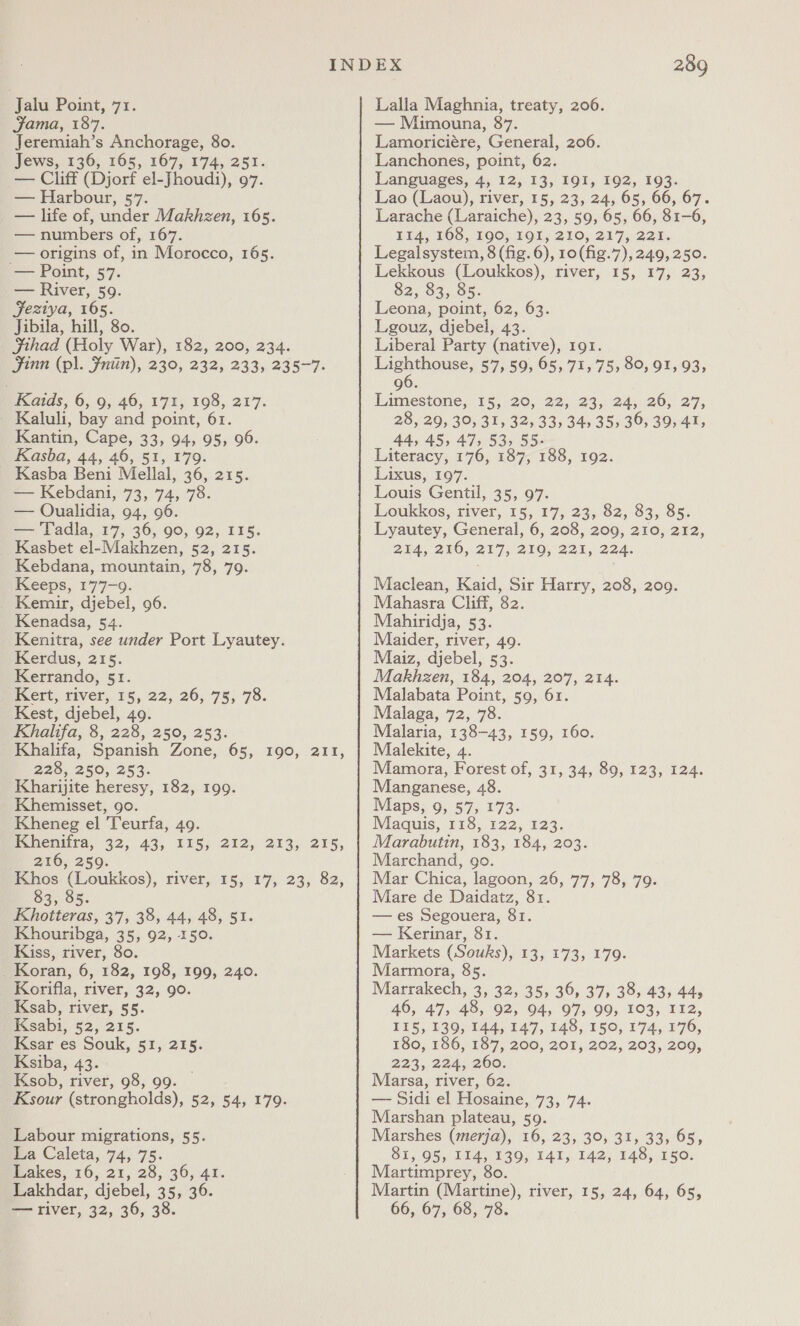 Jalu Point, 71. Jama, 187. Jeremiah’s Anchorage, 80. Jews, 136, 165, 167, 174, 251. — Cliff (Djorf el-Jhoudi), 97. — Harbour, 57. — life of, under Makhzen, 165. — numbers of, 167. — origins of, in Morocco, 165. — Point, 57. — River, 59. Jeztya, 165. Jibila, hill, 80. SJihad (Holy War), 182, 200, 234. Jinn (pl. Fntin), 230, 232, 233, 235-7. Kaids, 6, 9, 46, 171, 198, 217. Kaluli, bay and point, 61. Kantin, Cape, 33, 94, 95, 96. Kasba, 44, 46, 51, 179. Kasba Beni Mellal, 36, 215. — Kebdani, 73, 74, 78. — QOualidia, 94, 96. — Tadla, 17, 36, 90, 92, 115. Kasbet el-Makhzen, 52, 215. Kebdana, mountain, 78, 79. Keeps, 177-9. Kemir, djebel, 96. Kenadsa, 54. Kenitra, see under Port Lyautey. Kerdus, 215. Kerrando, 51. Fett, tiver, 15, 22, 26,75; 78. Kest, djebel, 49. Khalifa, 8, 228, 250, 253. Khalifa, Spanish Zone, 65, 190, 211, 228, 250; 253. Kharijite heresy, 182, 199. Khemisset, go. Kheneg el Teurfa, 49. pemenista, 32, 43, 215; 212, 213, 215, 216, 259. Khos (Loukkos), river, 15, 17, 23, 82, 83, 85. Khotteras, 37, 38, 44, 48, 51. Khouribga, 35, 92, 150. Kiss, river, 80. _ Koran, 6, 182, 198, 199, 240. Korifla, river, 32, 90. Ksab, river, 55. Ksabi, 52, 215. Ksar es Souk, 51, 215. Ksiba, 43. . Ksob, river, 98, 99. Ksour (strongholds), 52, 54, 179. Labour migrations, 55. La Caleta, 74, 75. Lakes, 16, 21, 28, 36, 41. Lakhdar, djebel, 35, 36. — river, 32, 36, 38. 289 Lalla Maghnia, treaty, 206. — Mimouna, 87. Lamoriciére, General, 206. Lanchones, point, 62. Languages, 4, 12, 13, I91I, 192, 193. Lao (Laou), river, 15, 23, 24, 65, 66, 67. Larache (Laraiche), 23, 59, 65, 66, 81-6, TEA TOS, LOO. FOL 2710, 217; 22%. Legalsystem, 8 (fig. 6), 10(fig.7),249, 250. Lekkous (Loukkos), river, 15, 17, 23, $2, 83, 85. Leona, point, 62, 63. Lgouz, djebel, 43. Liberal Party (native), 191. ae 57,59, 65, 71, 75, 80, 91, 93, 96. Limestone, 15, 20, 22, 23, 24, 26, 27, 28, 29, 30, 31, 32, 33, 34, 35, 36, 39, 41, 44, 45, 47, 53, 55- Literacy, 176, 187, 188, 192. Lixus, 197. Louis Gentil, 35, 97. Loukkos, river, 15, 17, 23, 82, 83, 85. Lyautey, General, 6, 208, 209, 210, 212, 2UAd, 280, 217) 200, 221, 224. Maclean, Kaid, Sir Harry, 208, 209. Mahasra Cliff, 82. Mahiridja, 53. Maider, river, 49. Maiz, djebel, 53. Makhzen, 184, 204, 207, 214. Malabata Point, 59, 61. Malaga, 72, 78. Malaria, 138-43, 159, 160. Malekite, 4. Mamora, Forest of, 31, 34, 89, 123, 124. Manganese, 48. Maps, 9, 57, 173- Maquis, 118, 122, 123. Marabutin, 183, 184, 203. Marchand, go. Mar Chica, lagoon, 26, 77, 78, 79. Mare de Daidatz, 81. — es Segouera, 81. — Kerinar, 81. Markets (Souks), 13, 173, 179. Marmora, 85. Marrakech, 3, 32, 35, 36, 37, 38, 43, 44; 46, 47, 48, 92, 94, 97, 99, 103, 112, 115, 139, 144, 147, 148, 150, 174, 176, 180, 186, 187, 200, 201, 202, 203, 209, 223, 2244, 260; Marsa, river, 62. — Sidi el Hosaine, 73, 74. Marshan plateau, 59. Marshes (merja), 16, 23, 30, 31, 33, 65, 81, 95, 114, 139, 141, 142, 148, 150. Martimprey, 80. Martin (Martine), river, 15, 24, 64, 65, 66, 67, 68, 78.