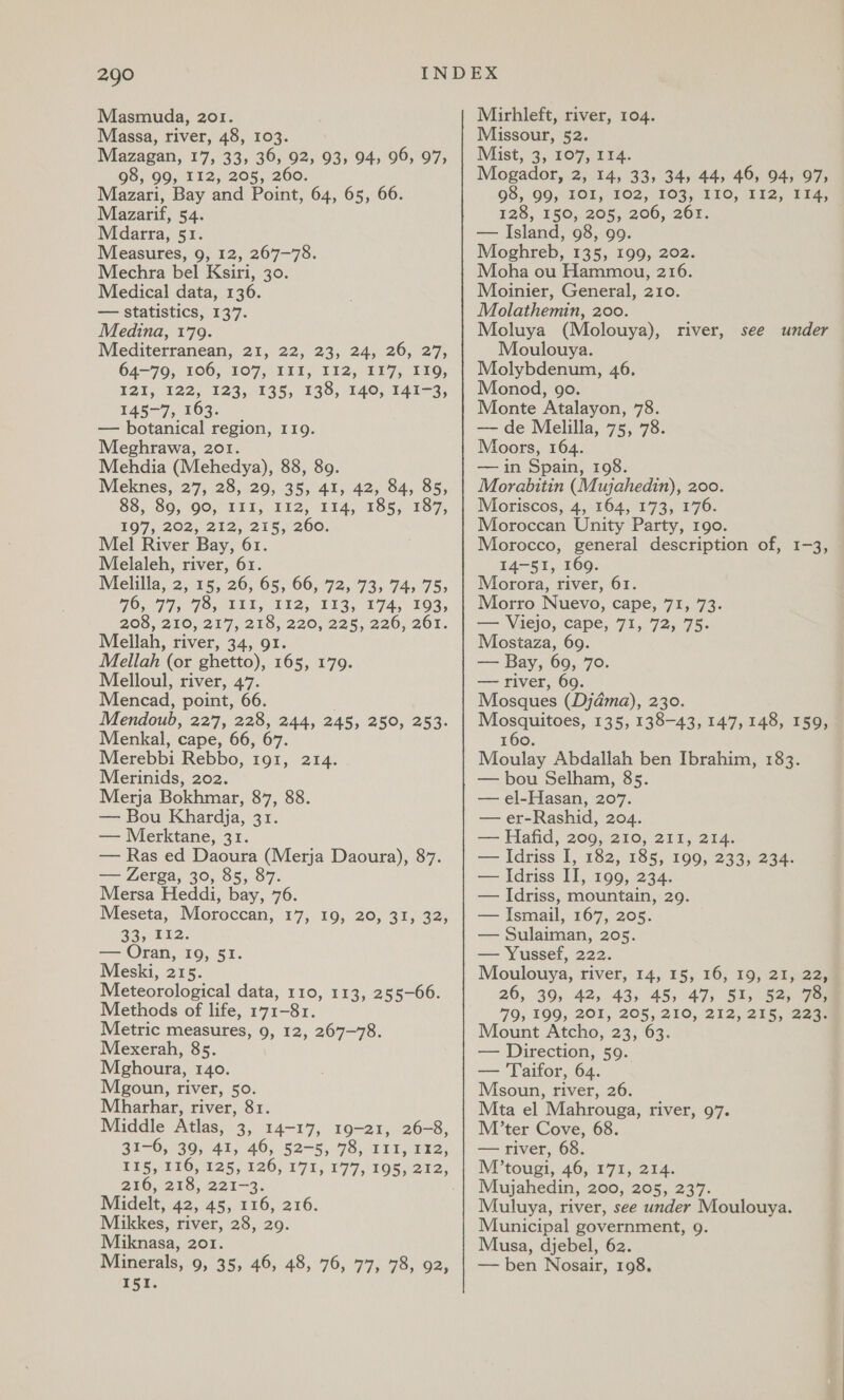 Masmuda, 201. Massa, river, 48, 103. Mazagan, 17, 33, 36, 92, 93, 94, 96, 97, 98, 99, 112, 205, 260. Mazari, Bay and Point, 64, 65, 66. Mazarif, 54. Mdarra, 51. Measures, 9, 12, 267-78. Mechra bel Ksiri, 30. Medical data, 136. — statistics, 137. Medina, 179. Mediterranean, 21, 22, 23, 24, 26, 27, 64-79, 106, 107, III, 112, 117, 119, T21, 122, °123;-135, 138, 140, 141-3, 145-7, 163. | — botanical region, 119. Meghrawa, 201. Mehdia (Mehedya), 88, 89. Meknes, 27, 28, 29, 35, 41, 42, 84, 85, 88, 80, 90, III; 112, 124, 485, 187, $07, 202, 212, 215,200. Mel River Bay, 61. Melaleh, river, 61. Melilla, 2,15, 26, 65, 66, 725 73, 745 75&gt; FOF Is Forti l, 192, 153, 174, 103, 208, 210, 217, 216, 220, 225,226, 261. Mellah, river, 34, 91. Mellah (or ghetto), 165, 179. Melloul, river, 47. Mencad, point, 66. . Mendoub, 227, 228, 244, 245, 250, 253. Menkal, cape, 66, 67. Merebbi Rebbo, 191, 214. Merinids, 202. Merja Bokhmar, 87, 88. — Bou Khardja, 31. — Merktane, 31. — Ras ed Daoura (Merja Daoura), 87. — Zerga, 30, 85, 87. Mersa Heddi, bay, 76. Meseta, Moroccan, 17, 19, 20, 31, 32, 23k ie: — Oran, Io, 51. Meski, 215. Meteorological data, 110, 113, 255-66. Methods of life, 171-81. Metric measures, 9, 12, 267-78. Mexerah, 85. Meghoura, 140. Mgoun, river, 50. Mharhar, river, 81. Middle Atlas, 3, 14-17, 19-21, 26-8, 31-6, 39, 41, 406, 52-5,.78, 111, 2x2, 216, 218, 221-3. Midelt, 42, 45, 116, 216. Mikkes, river, 28, 29. Miknasa, 201. Minerals, 9, 35, 46, 48, 76, 77, 78, 92, 151. Mirhleft, river, 104. Missour, 52. Mist, 3, 107, 114. Mogador, 2, 14, 33, 34, 44, 46, 94, 97, 98, 90, TOI, 102,103; 110; 112, F145 128, 150, 205, 206, 26r. . — Island, 98, 99. Moghreb, 135, 199, 202. Moha ou Hammou, 216. Moinier, General, 210. Molathemin, 200. Moluya (Molouya), river, see under Moulouya. Molybdenum, 46. Monod, go. Monte Atalayon, 78. — de Melilla, 75, 78. Moors, 164. — in Spain, 198. Morabitin (Mujahedin), 200. Moriscos, 4, 164, 173, 176. Moroccan Unity Party, 190. Morocco, general description of, 1-3, 14-51, 169. Morora, river, 61. Morro Nuevo, cape, 71, 73. Taek Viejo, cape, 71, 72, 75- Mostaza, 69. -— Bay, 69, 70. — river, 69. Mosques (Djdma), 230. ee ee 135, 138-43, 147, 148, 159, 160. Moulay Abdallah ben Ibrahim, 183. — bou Selham, 85. — el-Hasan, 207. — er-Rashid, 204. — Hafid, 209, 210, 211, 214. — Idriss I, 182, 185, 199, 233, 234. — Idriss II, 199, 234. — Idriss, mountain, 29. — Ismail, 167, 205. | — Sulaiman, 205. — Yussef, 222. Moulouya, river, 14, 15, 16, 19, 21, 22, 26, 39, 42, 43, 45, 47, 51, 52, 73) 79, 199, 201, 205, 210, 212, 215, 224% Mount Atcho, 23, 63. — Direction, 59. — Taifor, 64. Msoun, river, 26. Mta el Mahrouga, river, 97. M’ter Cove, 68. — river, 68. M’tougi, 46, 171, 214. Mujahedin, 200, 205, 237. Muluya, river, see under Moulouya. Municipal government, 9. Musa, djebel, 62. — ben Nosair, 198.