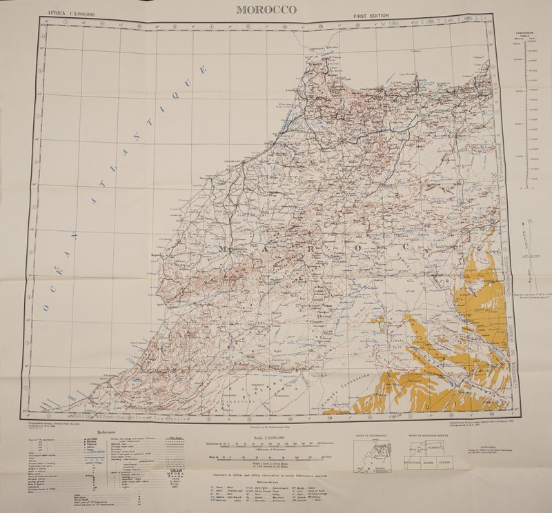 MOROCCO                                                                                                                                                            R AGN E EY oO} eM E@R &amp;M_E D@L TER pets CONVERSION TABLE Metres Feet 15,000 4,500 } 14,000 &gt; eS 3 =e | May : S OCS 13,000 v / 5 Negro &gt; VM pyRio Mart pee M, ; Arzilaff1| Ss hs os P a pte As mm 35° yee 10,000 KE\ cS A NA j | Zz 9,000 pot el Ford 8,000 Bt 7.000 2,000 6,000 5,000 ; JANE Zi Ze 5 4,000 Bou Znika SL | (| S| ’ “A @ 1,000 3.000 ~3e5 a} a] 3 5 2,000 et [ * aig 4a Freissat &amp; 1,000 SMoh*b Daoyd” ee ik 83 Lortoumds) \ \_ ff / Ee Bee 2S'Smaine = Aly } pEtTleta J oy ; K*Ouahdig-$ 7 Ud eons “gar y Yi, ELKh q i AA LZ aa Lares pan ieee yo eZ ‘/M| Sikhemisd x dhboa y b eri \ ae ae 98 , © C. Cantin Hoe xv | \ = g™ Rp _ ey iA 6; %4 ‘ \ “ Ns - oe : =p dy x é z Tr -. } | HE Arai Reghibate ASS F UE / Bord c Pas of =e Le e 2 oe eWariray it | Lataneouy J / wv et lee TH ae 6 WAN pA Ses \tusAy t “ tg quae Dj. Korime) 22 tH VE WAGs Man Ss ie ee Hp) Sl ee AY po 2 ¥ x S fs Va s/ d Z ae f y é y NAS OR (or oe 1p Bie, pak S - 39° = / Loge Sen — of La al EvTy we ¢ gChemaia SS = 32° ve iz | C.Hadid : ipa © 4 ss ‘ Nae ‘ i; In is Ses Y : : — LAWN MS al oh Cay | Kits, © pee wl ever ZT BNE PED ag AG i gg Battalion EC irony = We C = \ b i B. AD y SS e ea Wey ncd peas GES eee 1 eae \ m Sea! ; Z / | eee = j Aas NA &lt; riz ery P i ; Jf Il So Me YY C Taf ( aes j i BV aN : : : aN i Tiles ; ie S 4 ; ( Bl r afel S heh asa ff 1 lg Bi ! a “ RS ye (27 Briguelina J Et |i Sie raha KC we emia es, Re / b Az om zs hs 29) f = —— : Leet \\ yh) iTaghbalt \ re ak ~ [LNA WA ; ; GE. make © : V 4 Eales GPC   O aA ee apie a CF Rates ty \ a = © 2; jo» tip oa “~~ se Sasemit     @ uss Niv.d 88   Magnetic Variation II°15'W. (1944 Annual Decrease about 7”       4 , ; Vy Wot iF ) ‘ 80° f x HAIN KANE ee ge r a: as Sg oe s      t ;; NINES Fn &amp; edatcnpees 1d Sax 7 2   0  “, } vO} A ( re Ma eee ee ieee _ ul Z wy : | @ e (r= - . ig vo i / ) ~ 9: Enfbarek -,6 ! ie ra eae j ‘e a 2 : ] s tee, Pp ( G fee ts : be “el f WG Gi es ; } { 2 gusgtl oN SAS ic = ay ts) ayn J ; ae Ac Br - ‘ ee eee es Rabel es f i Wow edie ele NT aia NSS ; | G) } } A pe ny ; jk O* - aes me ¢ Peete » = of 3 Tale Akers i ( ogra f OES ‘ E -}                    to 2 = si i t j 1 ! \ CWe AS WA al    mee a } eat Wore 'o Sa bel)    Pa rd): rH Jing == A |    i] © C) (     aa gas eee     8S = i) ti Lt : j RE ®@ Oglat 4A         y Naas ae                                                                       i 5 \ / — ate a h u ' 2} ye zs a &gt; Gheguieg Zemta nee 1s ' NAL@(Zonew Es p a@ i ee = p a)gnole)a @ ge 6° @ eerie oe General Staff, No. 2871. : 5030/3/42 Tae HOS Copied from French maps Algerie 1930 and Maroc 1989. Projection of the International Map Heliographed at O.S. 1942. Reference Town of /$t importance, ....... =. 20. 2-1-0 = ALGER Railway, with gauge and number of tracks... ID44- 2yoies Scale 1: 2,000,000 INDEX TO BOUNDARIES INDEX TO ADJOINING SHEETS m 2nd * é .@ Biskra under construction ...---------~ pose erm re ccanan ard “A o Tlemcen Metalled road_.------------ Kilometres 2 : 7 ates : -o Akbou Principal motor track. (ee lometres 20 10 0 20 40 60 80 100 120 140 160 180 200 220 Kilometres A sth s = © Tigzirt Secondary » Wie ee ET ae ‘gl ECT ee a oe OS Cute hapidee Principal’ camel track=-..2&lt;2&lt;-&lt;¢oe---=~= === =e oe 1 Millimetre=2 Kilometres Authorities Unsurveyed water course. --.---~-~-~---~~-~=-= ~~ = ~~ = --seeortne Other track, path or explorer's route Oroquis 4u Sahara et des regions Wemstrophes ttt Unsurveyed track. _-----.-- nase Mi au 1,000,0008&amp;_ 8.G.A.(1921-1929,) Pea eee aes Boundary, international......------—- = ESM ALE A les 20 10 S60 20 40 60 80 1 120 140 Miles oe ” ” undemarcate . 4 ” inter colonial ....---------- Scale 1 Inch to 81-56 Mile: fae S AURIT. EZZAN Height in metres..... +150 ~, provincial oo or 1-014 Inches to 82 Miles ANIE| SAHARA FEZZ Depth in metres 40 i” frontier district - — ry, : feeb ed Water point.....-.-------- ° Name of a ae ‘i MED BA 5 Subdivision F ‘ Ruins of historical interest- “Booines v » » Frontrer district. c Seablanan y B ocal ley echo” - Banda ontovrs at 200m. and 500mm. thereafte ; Ws Pear 4 ee omen range ------- ATLAS r at every 500 metres interval A jing grou z ow peak, valley, cape, island. Dj. Metlili seear pies ft AA BEGUIL Abbreviations j Pe eee ¢ oreifi or tower oBi no» Pegion......---------------+----------. ABO Me ; : lr aaah Nl atts 2 ee vt. oi Oued ——— Wadi 08.0...0gla, Oglat_... Several wells B4. Bordj.....Tower ~ A Hi...Hassi.....Shallow well G3 -Garaa, Garaet..Peak Si. Sidi... Tomb of Saint acne ee 3 B.... Bir. -.--..Well Gour...........Vallay kt_Ksar.....fortitied Village p rs Sie cath oe salt Marsh Djebel......... Mountain Chief post of C/€ Saharienn: vy S'€’Sebkret.. » Advanced post of Cl€ Saharienne.-.------------ v (dim) 22.. Zaouia...Monastery Laced Hennchir___... Enclosure zet Zaouiet.. “ (dim)