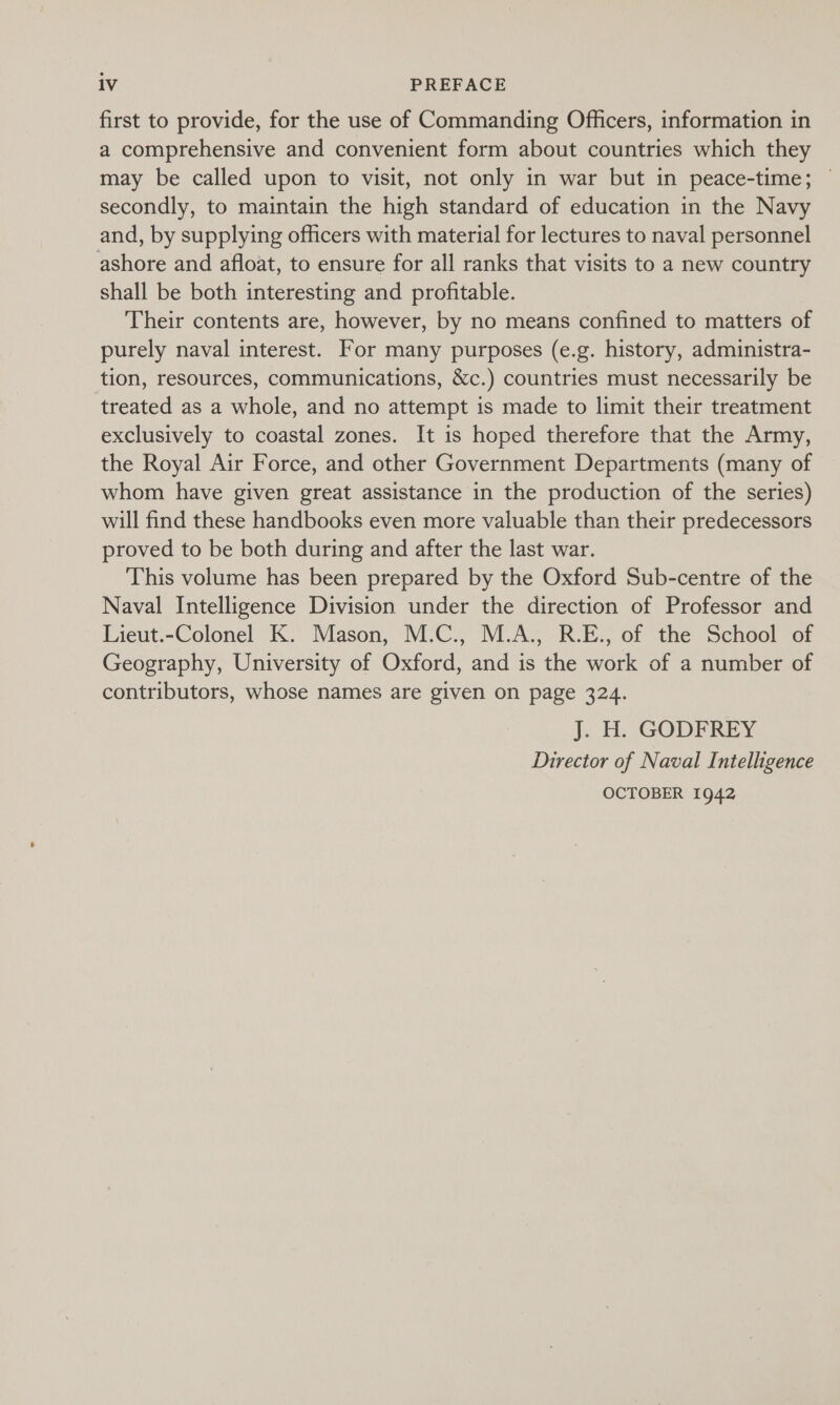 first to provide, for the use of Commanding Officers, information in a comprehensive and convenient form about countries which they may be called upon to visit, not only in war but in peace-time; secondly, to maintain the high standard of education in the Navy and, by supplying officers with material for lectures to naval personnel ashore and afloat, to ensure for all ranks that visits to a new country shall be both interesting and profitable. Their contents are, however, by no means confined to matters of purely naval interest. For many purposes (e.g. history, administra- tion, resources, communications, &amp;c.) countries must necessarily be treated as a whole, and no attempt is made to limit their treatment exclusively to coastal zones. It is hoped therefore that the Army, the Royal Air Force, and other Government Departments (many of whom have given great assistance in the production of the series) will find these handbooks even more valuable than their predecessors proved to be both during and after the last war. This volume has been prepared by the Oxford Sub-centre of the Naval Intelligence Division under the direction of Professor and Lieut.-Colonel K. Mason, M.C., M.A., R.E., of the School of Geography, University of Oxford, and is the work of a number of contributors, whose names are given on page 324. J. H. GODFREY Director of Naval Intelligence OCTOBER 1942