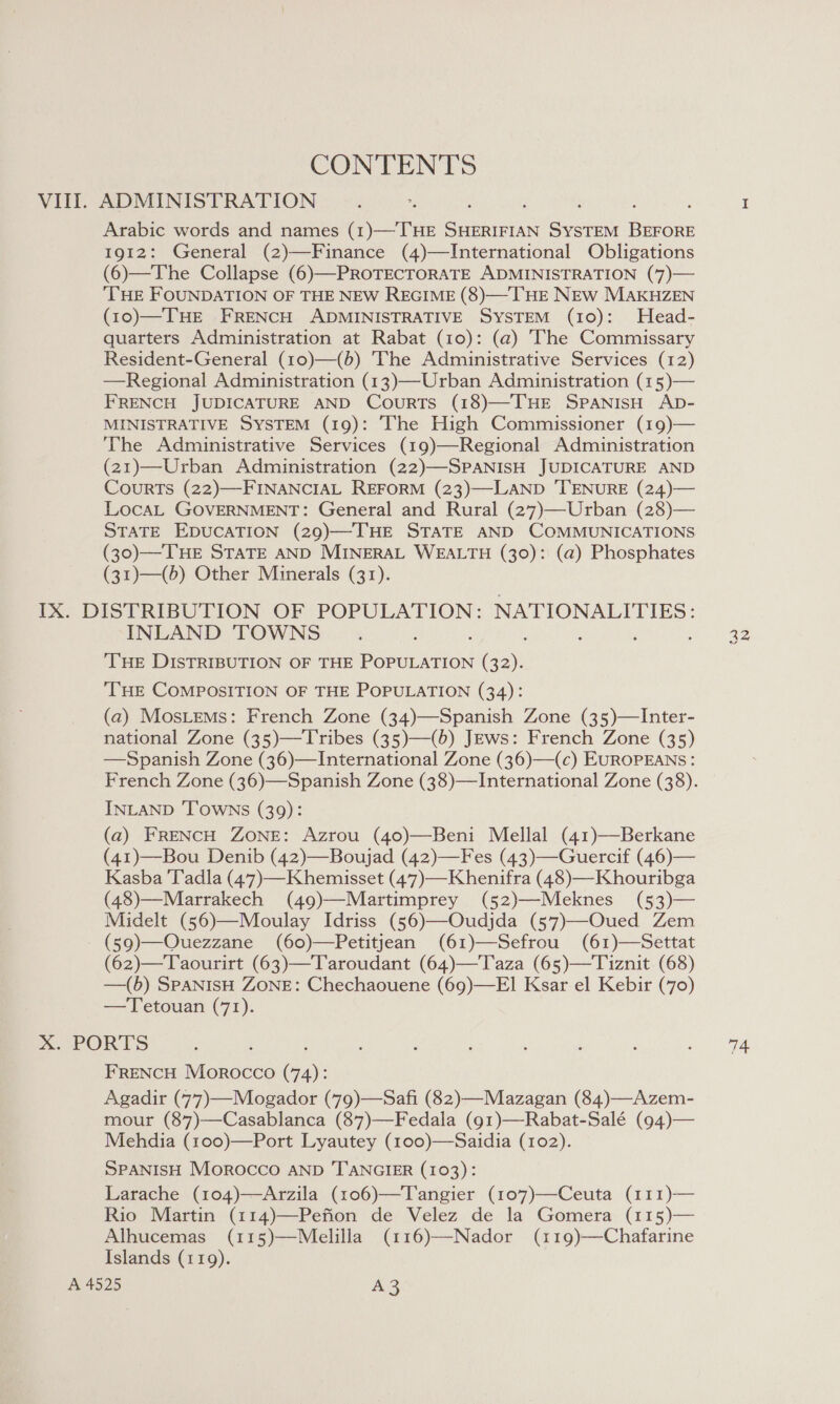 CONTENTS VIII. ADMINISTRATION Arabic words and names (1)—THE SHERIFIAN SYSTEM BEFORE 1912: General (2)—Finance (4)—International Obligations (6)—The Collapse (6)—PROTECTORATE ADMINISTRATION (7)— THE FOUNDATION OF THE NEW REGIME (8)—THE NEw MAKHZEN (10)—THE FRENCH ADMINISTRATIVE SYSTEM (10): Head- quarters Administration at Rabat (10): (@) The Commissary Resident-General (10)—(b) ‘The Administrative Services (12) —Regional Administration (13)—Urban Administration (15)— FRENCH JUDICATURE AND Courts (18)—THE SPANISH AD- MINISTRATIVE SYSTEM (19): The High Commissioner (19)— ‘The Administrative Services (19)—Regional Administration (21)—-Urban Administration (22)—SPANISH JUDICATURE AND CourRTS (22)—FINANCIAL REFORM (23)—LAND 'TENURE (24)— LocaL GOVERNMENT: General and Rural (27)—Urban (28)— STATE EDUCATION (29)—THE STATE AND COMMUNICATIONS (30)—THE STATE AND MINERAL WEALTH (30): (a) Phosphates (31)—(6) Other Minerals (31). IX. DISTRIBUTION OF POPULATION: NATIONALITIES: INLAND TOWNS ‘THE DISTRIBUTION OF THE EAGT oon THE COMPOSITION OF THE POPULATION (34): (a) MosLeMs: French Zone (34)—Spanish Zone (35)—Inter- national Zone (35)—Tribes (35)—(b) JEws: French Zone (35) —Spanish Zone (36)—International Zone (36)—(c) EUROPEANS: French Zone (36)—Spanish Zone (38)—International Zone (38). INLAND ‘TOWNS (39): (a) FRENCH ZONE: Azrou (40)—Beni Mellal (41)—Berkane (41)—Bou Denib (42)—Boujad (42)—Fes (43)—Guercif (46)— Kasba T'adla (47)—Khemisset (47)—Khenifra (48)—Khouribga (48)—Marrakech (49)—Martimprey (52)—Meknes (53)— Midelt (56)—Moulay Idriss (56)—Oudjda (57)—Oued Zem - (59)—Ouezzane (60)—Petitjean (61)—Sefrou (61)—Settat (62)—Taourirt (63)—Taroudant (64)—Taza (65)—Tiznit (68) —(b) SPANISH ZONE: Chechaouene (69)—E]1 Ksar el Kebir (70) —Tetouan (71). x. PORTS FRENCH Morocco Ga): Agadir (77)—Mogador (79)—Safi (82)—Mazagan (84)—Azem- mour (87)—Casablanca (87)—Fedala (g1)—Rabat-Salé (94)— Mehdia (100)—Port Lyautey (100)—Saidia (102). SPANISH Morocco AND 'T'ANGIER (103): Larache (104)—Arzila (106)—Tangier (107)—Ceuta (111)— Rio Martin (114)—Pefion de Velez de la Gomera (115)— Alhucemas (115)—Melilla (116)—Nador (119)—Chafarine Islands (119). A 4525 A3