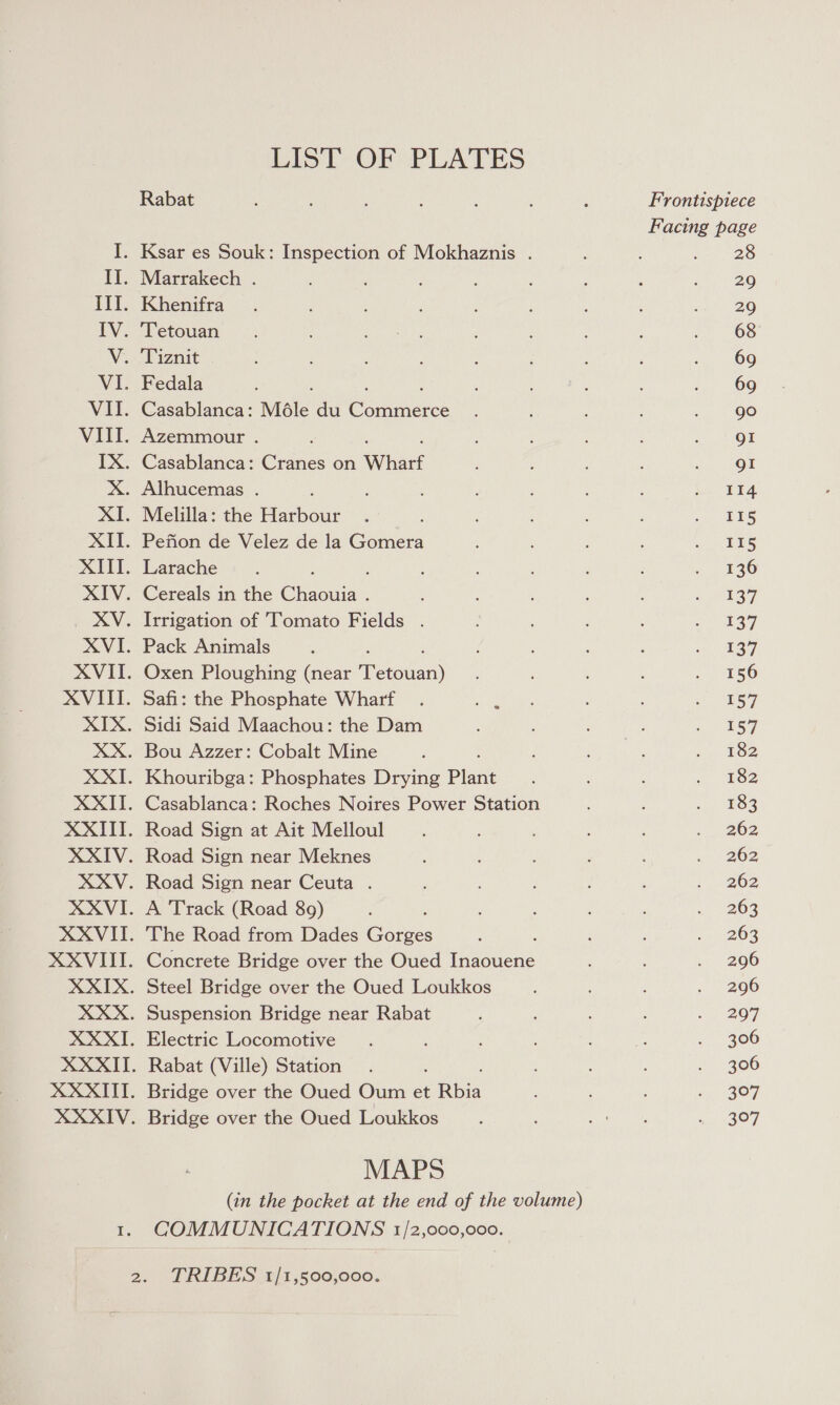 Il. Tif. IV. VI. VIL. Vill. Xx. XE. XH. XIII. RAY. XV. XVI- XVII. XVII. XIX. XX. XT. XXITT. XXIV. XXVI. XXVIT. XXVIII. XXIX. XXXII. XXXII. XXXII. XXXIV. te LIST OF PLATES Rabat Marrakech . Khenifra Tetouan Fedala ; : Casablanca: Méle du Commerce Azemmour . ; ; , Casablanca: Cranes on Wharf Melilla: the eee Pefion de Velez de la Gomera Larache : Cereals in the Chaouia . Irrigation of Tomato Fields . Pack Animals : Oxen Ploughing (near ae eaan) Safi: the Phosphate Wharf Sidi Said Maachou: the Dam Khouribga: Phosphates Drying Plant Casablanca: Roches Noires Power Station Road Sign at Ait Melloul Road Sign near Meknes A Track (Road 89) : The Road from Dades Gorges : Concrete Bridge over the Oued Inaouene Steel Bridge over the Oued Loukkos Electric Locomotive Rabat (Ville) Station Bridge over the Oued Oum et E Rbia Bridge over the Oued Loukkos MAPS (in the pocket at the end of the volume) COMMUNICATIONS 1/2,000,000. TRIBES 1/1,500,000. Frontispiece 28 29 29 68 69 69 90 gI gI 114 II5 115 136 137 137 137 156 157 157 182 182 183 262 262 262 263 263 296 296 297 306 306 307 3°97