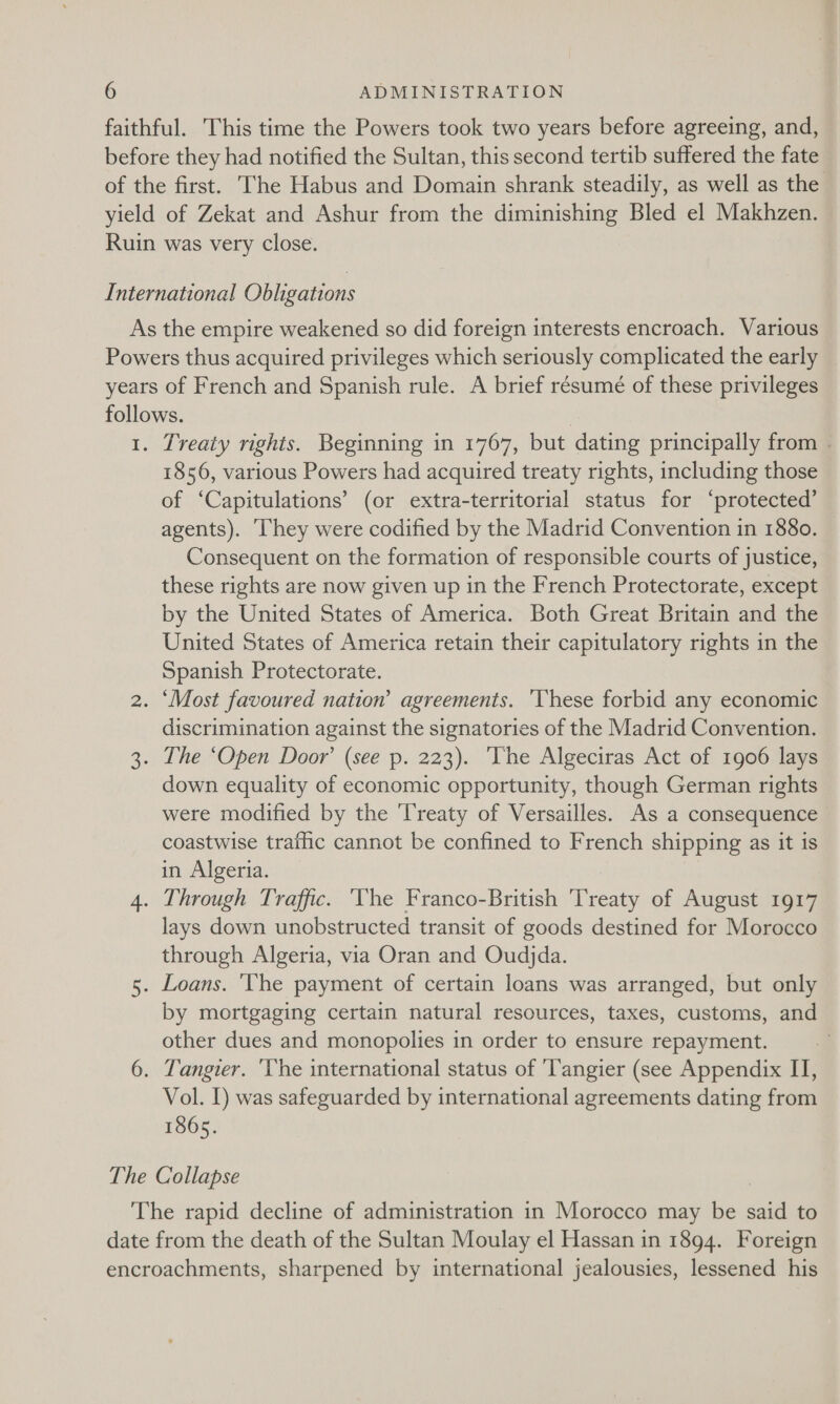 faithful. This time the Powers took two years before agreeing, and, before they had notified the Sultan, this second tertib suffered the fate of the first. The Habus and Domain shrank steadily, as well as the yield of Zekat and Ashur from the diminishing Bled el Makhzen. Ruin was very close. International Obligations As the empire weakened so did foreign interests encroach. Various Powers thus acquired privileges which seriously complicated the early years of French and Spanish rule. A brief résumé of these privileges follows. 1. Treaty rights. Beginning in 1767, but dating principally from - 1856, various Powers had acquired treaty rights, including those of ‘Capitulations’ (or extra-territorial status for ‘protected’ agents). ‘Ihey were codified by the Madrid Convention in 1880. Consequent on the formation of responsible courts of justice, these rights are now given up in the French Protectorate, except by the United States of America. Both Great Britain and the United States of America retain their capitulatory rights in the Spanish Protectorate. 2. ‘Most favoured nation’ agreements. ‘These forbid any economic discrimination against the signatories of the Madrid Convention. 3. The ‘Open Door’ (see p. 223). The Algeciras Act of 1906 lays down equality of economic opportunity, though German rights were modified by the ‘Treaty of Versailles. As a consequence coastwise traffic cannot be confined to French shipping as it is in Algeria. 4. Through Traffic. ‘The Franco-British 'Treaty of August 1917 lays down unobstructed transit of goods destined for Morocco through Algeria, via Oran and Oudjda. 5. Loans. ‘The payment of certain loans was arranged, but only by mortgaging certain natural resources, taxes, customs, and other dues and monopolies in order to ensure repayment. 6. Tangier. 'Vhe international status of ‘Tangier (see Appendix IT, Vol. I) was safeguarded by international agreements dating from 1865. The Collapse The rapid decline of administration in Morocco may be said to date from the death of the Sultan Moulay el Hassan in 1894. Foreign encroachments, sharpened by international jealousies, lessened his