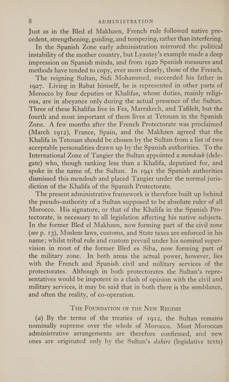 Just as in the Bled el Makhzen, French rule followed native pre- cedent, strengthening, guiding, and tempering, rather than interfering. In the Spanish Zone early administration mirrored the political instability of the mother country, but Lyautey’s example made a deep impression on Spanish minds, and from 1920 Spanish measures and methods have tended to copy, ever more closely, those of the French. The reigning Sultan, Sidi Mohammed, succeeded his father in 1927. Living in Rabat himself, he is represented in other parts of Morocco by four deputies or Khalifas, whose duties, mainly religi- ous, are in abeyance only during the actual presence of the Sultan. Three of these Khalifas live in Fes, Marrakech, and Tafilelt, but the fourth and most important of them lives at ‘Tetouan in the Spanish Zone. A few months after the French Protectorate was proclaimed (March 1912), France, Spain, and the Makhzen agreed that the Khalifa in Tetouan should be chosen by the Sultan from a list of two acceptable personalities drawn up by the Spanish authorities. T’o the International Zone of Tangier the Sultan appointed a mendoub (dele- gate) who, though ranking less than a Khalifa, deputized for, and spoke in the name of, the Sultan. In 1941 the Spanish authorities . dismissed this mendoub and placed Tangier under the normal juris- diction of the Khalifa of the Spanish Protectorate. The present administrative framework is therefore built up behind the pseudo-authority of a Sultan supposed to be absolute ruler of all Morocco. His signature, or that of the Khalifa in the Spanish Pro- tectorate, is necessary to all legislation affecting his native subjects. _ In the former Bled el Makhzen, now forming part of the civil zone (see p. 13), Moslem laws, customs, and State taxes are enforced in his name; whilst tribal rule and custom prevail under his nominal super- vision in most of the former Bled es Siba, now forming part of the military zone. In both areas the actual power, however, lies with the French and Spanish civil and military services of the protectorates. Although in both protectorates the Sultan’s repre- sentatives would be impotent in a clash of opinion with the civil and military services, it may be said that in both there is the semblance, and often the reality, of co-operation. THE FOUNDATION OF THE NEW REGIME (a) By the terms of the treaties of 1912, the Sultan remains nominally supreme over the whole of Morocco. Most Moroccan administrative arrangements are therefore confirmed, and new ones are originated only by the Sultan’s dahirs (legislative texts)