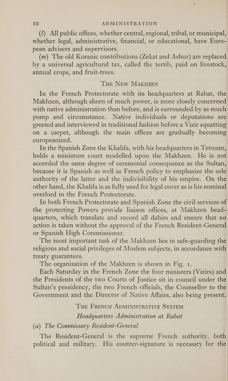 (1) All public offices, whether central, regional, tribal, or municipal, whether legal, administrative, financial, or educational, have Euro- pean advisers and supervisors. (m) 'The old Koranic contributions (Zekat and Ashur) are replaced by a universal agricultural tax, called the tertib, paid on livestock, annual crops, and fruit-trees. THE NEw MAKHZEN In the French Protectorate with its headquarters at Rabat, the Makhzen, although shorn of much power, is more closely concerned with native administration than before, and is surrounded by as much pomp and circumstance. Native individuals or deputations are greeted and interviewed in traditional fashion before a Vizir squatting on a carpet, although the main offices are gradually becoming europeanized. In the Spanish Zone the Khalifa, with his headquarters in ‘Tetouan, holds a miniature court modelled upon the Makhzen. He 1s not accorded the same degree of ceremonial consequence as the Sultan, because it is Spanish as well as French policy to emphasize the sole authority of the latter and the indivisibility of his empire. On the other hand, the Khalifa is as fully used for legal cover as is his nominal overlord in the French Protectorate. In both French Protectorate and Spanish Zone the civil services of the protecting Powers provide liaison offices, at Makhzen head- quarters, which translate and record all dahirs and ensure that no action is taken without the approval of the French Resident-General or Spanish High Commissioner. The most important task of the Makhzen lies in safe-guarding the religious and social privileges of Moslem subjects, in accordance with treaty guarantees. | The organization of the Makhzen is shown in Fig. 1. Each Saturday in the French Zone the four ministers (Vizirs) and the Presidents of the two Courts of Justice sit in council under the Sultan’s presidency, the two French officials, the Counsellor to the Government and the Director of Native Affairs, also being present. THE FRENCH ADMINISTRATIVE SYSTEM Headquarters Administration at Rabat (a) The Commissary Resident-General The Resident-General is the supreme French authority, both political and military. His counter-signature is necessary for the