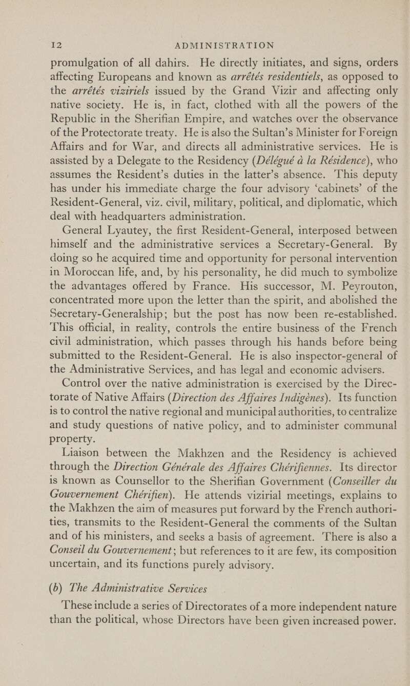 promulgation of all dahirs. He directly initiates, and signs, orders affecting Europeans and known as arrétés residentiels, as opposed to the arrétés viziriels issued by the Grand Vizir and affecting only native society. He is, in fact, clothed with all the powers of the Republic in the Sherifian Empire, and watches over the observance of the Protectorate treaty. He is also the Sultan’s Minister for Foreign Affairs and for War, and directs all administrative services. He is assisted by a Delegate to the Residency (Délégué a la Résidence), who assumes the Resident’s duties in the latter’s absence. his deputy has under his immediate charge the four advisory ‘cabinets’ of the Resident-General, viz. civil, military, political, and diplomatic, which deal with headquarters administration. | General Lyautey, the first Resident-General, interposed between himself and the administrative services a Secretary-General. By doing so he acquired time and opportunity for personal intervention in Moroccan life, and, by his personality, he did much to symbolize the advantages offered by France. His successor, M. Peyrouton, concentrated more upon the letter than the spirit, and abolished the Secretary-Generalship; but the post has now been re-established. This official, in reality, controls the entire business of the French civil administration, which passes through his hands before being submitted to the Resident-General. He is also inspector-general of the Administrative Services, and has legal and economic advisers. Control over the native administration is exercised by the Direc- torate of Native Affairs (Direction des Affaires Indigénes). Its function is to control the native regional and municipal authorities, to centralize and study questions of native policy, and to administer communal property. Liaison between the Makhzen and the Residency is achieved through the Direction Générale des Affaires Chérifiennes. Its director is known as Counsellor to the Sherifian Government (Conseiller du Gouvernement Chérifien). He attends vizirial meetings, explains to the Makhzen the aim of measures put forward by the French authori- ties, transmits to the Resident-General the comments of the Sultan and of his ministers, and seeks a basis of agreement. ‘There is also a Conseil du Gouvernement; but references to it are few, its composition uncertain, and its functions purely advisory. (6) The Administrative Services These include a series of Directorates of a more independent nature than the political, whose Directors have been given increased power.