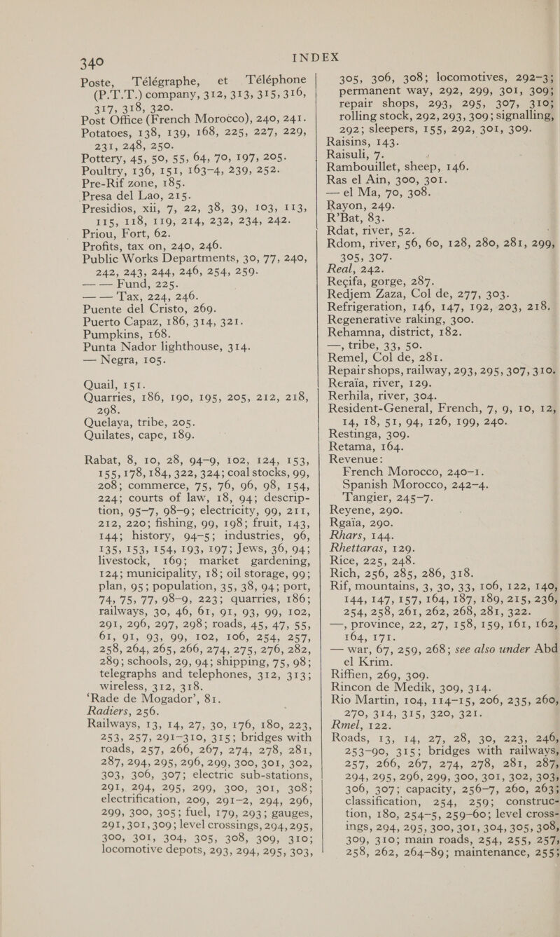 Poste, Télégraphe, et Téléphone (P.T.T.) company, 312, 313, 315; 316, 317, 318, 320. Post Office (French Morocco), 240, 241. Potatoes, 138, 139, 168, 225, 227, 229, 231, 248, 250. Pottery, 45, 50, 55, 64, 70, 197, 205. Poultry, 136, 151, 163-4, 239, 252. Pre-Rif zone, 185. Presa del Lao, 215. Presidios, xii, 7, 22, 38, 39, 103, 113, 115, 118, 119, 214, 232, 234, 242. Priou, Fort, 62 Profits, tax on, 240, 246. Public Works Departments, 30, 77, 240, 242, 243, 244, 246, 254, 259. Fund, 225. — — Tax, 224, 246. Puente del Cristo, 269. Puerto Capaz, 186, 314, 321. Pumpkins, 168. Punta Nador lighthouse, 314. — Negra, 105. Quail, rsr. Quarries, 186, 190, 195, 205, 212, 218, 298. Quelaya, tribe, 205. Quilates, cape, 189. Rabat, 8, 10, 28, 94-9, 102, 124, 153, 155,178, 184, 322, 324; coal stocks, 99, 208; commerce, 75, 76, 96, 98, 154, 224; courts of law, 18, 94; descrip- tion, 95-7, 98-9; electricity, 99, 211, 212, 220; fishing, 99, 198; fruit, 143, 144; history, 94-5; industries, 96, 135, 153, 154, 193, 197; Jews, 36, 94; livestock, 169; market gardening, 124; municipality, 18; oil storage, 99; plan, 95; population, 35, 38, 94; port, 74,75, 77, 98-9, 223; quarries, 186; railways, 30, 46, 61, 91, 93, 99, 102, 291, 296, 297, 298; roads, 45, 47, 55, 61, 91, 93, 99, 102, 106, 254, 257, 258, 264, 265, 266, 274, 275, 276, 282, 289; schools, 29, 94; shipping, 75, 98; telegraphs and telephones, 312, 313; wireless, 312, 318. ‘Rade de Mogador’, 81. Radiers, 256. Railways, 13, 14, 27, 30, 176, 180, 223, 253, 257, 291-310, 315; bridges with roads, 257, 266, 267, 274, 278, 281, 287, 294, 295, 296, 299, 300, 301, 302, 303, 306, 307; electric sub-stations, 291, 294, 295, 299, 300, 301, 308; electrification, 209, 291-2, 294, 296, 299, 300, 305; fuel, 179, 293; gauges, 291, 301, 309; level crossings, 294,295, 300, 301, 304, 305, 308, 309, 310; locomotive depots, 293, 294, 295, 303, 305, 306, 308; locomotives, 292-3; permanent way, 292, 299, 301, 309; repair shops, 293, 295, 307, 310% rolling stock, 292, 293, 309; signalling, 202): sleepers, 155, 292, 301, 309. Raisins, 143. Raisuli, 7. Rambouillet, sheep, 146. Ras el Ain, 300, 301. — el Ma, 70, 308. Rayon, 249. R’Bat, 83. Rdat, river, 52. Rdom, river, 56, 60, 128, 280, 281, 299, 305, 307. Real, 242. Recifa, gorge, 287. Redjem Zaza, Col de, 277, 303. Refrigeration, 146, 147, 192, 203, 218. Regenerative raking, 300. Rehamna, district, 182. —, tribe, 33, 50. Remel, Col de, 281. Repair shops, railway, 293, 295, 307, 310. Reraia, river, 129. Rerhila, river, 304. Resident-General, French, 7, 9, 10, 12, 14, 18, 51, 94, 126, 199, 240. Restinga, 309. Retama, 164. Revenue: French Morocco, 240-1. Spanish Morocco, 242-4. Tangier, 245-7. Reyene, 290. Rgaia, 290. Rhars, 144. Rhettaras, 129. Rice, 225, 248. Rich, 256, 285, 286, 318. Rif, mountains, 3, 30, 33, 106, 122, 140, 144,147,157, 164, 187, 189, 215, 236, 254, 258, 261, 262, 268, 268, 322: —, province, 22, 27, 158, 159, 161, 162, TOA, TT. — war, 67, 259, 268; see also under Abd el Krim. Riffien, 269, 309. Rincon de Medik, 309, 314. Rio Martin, 104, 114-15, 206, 235, 260, 270, 314; 315; 820.428: Rmel, 122. Roads, 13, 14, 27, 28, 30, 223, 246; 253-90, 315; bridges with railways, 257, 266, 267, 274, 278, 281, 207m 294, 295, 296, 299, 300, 301, 302, 303, 306, 307; capacity, 256-7, 260, 2635 classification, 254, 259; construc- tion, 180, 254-5, 259-60; level cross- INES, 294, 295, 300, 301, 304, 305, 308, 309, 310; main roads, 254, 255, .2573 258, 262, 264-89; maintenance, 255;