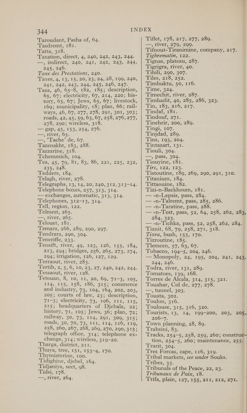 T'aroudant, Pasha of, 64. Tasdremt, 181. Tatta,. 318. Taxation, direct, 4, 240, 242, 243, 244. —, indirect, 240, 241, 242, 243, 244, 245, 240. Taxe des Prestations, 240.- Taxes, 4, 13, 15, 20, 23, 24, 28, 199, 240, 241, 242, 243, 244, 245, 246, 247. Taza, 46, 65-8, 182, 185; description, 65, 67; electricity, 67, 214, 220; his- tory, 65, 67; Jews, 65, 67; livestock, 169; municipality, 18; plan, 66; rail- ways, 46, 67, 277, 278, 291, 301, 303; roads, 42, 45, 59, 63, 67, 258, 276, 277, , 2978, 290; wireless, 318. — gap, 45, 153, 254, 276. | —, river, 65. —, ‘Tache’ de, 67. Tazenakht, 183, 288. Tazzarine, 318. Tchemmich, 104. Mea, 45, 70, 81,1 O95 0; 221, 225,-232, 235, 248. Tedders, 184. Telagh, river, 278. Telegraphs, 13, 14, 20, 240, 312, 313-14. Telephone boxes, 257, 313, 314. — exchanges, automatic, 313, 314. ‘Telephones, 312-13, 314. Tell region, 122: Telmest, 265. —, river, 265. Telouet, 181. Temara, 266, 289, 290, 297. Tendrara, 290, 304. Teneriffe, 233. Tensift, fiver, 40, 125,126, 155, “78a, 213, 294; bridges, 256, 265, 273, 274, 294; irrigation, 126, 127, 129. ‘Terraout, river, 283. DPertib,.2, 5,0, 10, 23,27, 240, 242,344. ‘Tessaout, river, 128. Tetouan, 8, 10, 11, 20, 69, 71-3, 105, 114, 115, 158, 186, 315; commerce and industry, 73, 104, 164, 202, 203, 205; courts of law, 23; description, 7i-3; electricity, 73,1060, 1t2; 515, 215; headquarters of Djebala, 22; history, 71, 105; Jews, 36; plan, 72; railway, 39, 73, 114, 291, 3090, 315; roads, 30,70, 73, 111, 11a, 1x0) 110, 258, 260, 267, 268, 269, 270, 290, 315; telegraph office, 314; telephone ex- change, 314; wireless, 319-20. Tharga, district, 211: Thuya, tree, 151, 153-4, 170. ‘Thymiaterion, 100. Tidighine, djebel, 164. Tidjaniya, sect, 98. Tidsi, 178. ——, river, 264. Tiflet, 178, 217, 277, 289. —, river, 279, 299. Tifnout-Tiranimine, company, 217. Tighrematin, 122. Tignas, plateau, 287. Tigrigra, river, 40. ‘Tahihi; 290, 307. Tiles, 218, 252. Timbuktu, 50, 116. Time, 324. Timechit, river, 287. Timhadit, 40, 285, 286, 323. Tin, 163, 210, 217. Tindaf, 181. Tindouf, 271. Tinehrir, 200, 289. Pings, 107, Tinjdad, 289. Tins, 193, 204. ‘Lantazart; 137. Tiouls, 204. —, pass, 304. Tiouyine, 181. Tirs, 122; 123. Tistoutine, 189, 269, 290, 291, 310. Titanium, 184. ‘Tittaouine, 182. Tizi-n-Backhoum, 181. — -n-Lepsis, pass, 284. — -n-Talremt, pass, 285, 286. — -n-Taratine, pass, 288. — -n-Test, pass, 52, 64, 258, 262, 283, 284323. — -n-Tichka, pass, 52, 258, 262, 284. Tiznit, 68,79, 253,279 ano: Tizra, bush, 155; 1770: Tizroutine, 185. Tlemcen, 57, 63, 67. Tobacco, 194-5, 204, 246. — Monopoly, 24, 195, 204, 241, 243,, 244, 246. Todra, river, 131, 289. ‘Tomatoes, 139, 168. Torres de Alcala, 314, 315, 321. Touahar, Col de, 277, 278. —, tunnel; 303. Touata, 302. Toulon, 316. Toulouse, 315, 316, 320. Tourists, 13, 14, I99-200, 203, 205, 206-7. Town planning, 28, 89. Trabsini, 83. ‘Tracks, 254-5, 258, 259, 260; construc- tion, 254-5, 260; maintenance, 255: ‘Urarit, 36%, Tres Forcas, cape, 116, 319. Tribal markets, see under Souks. Tribes, 35. Tribunals of the Peace, 22, 23. Tribunaux de Paix, 18.