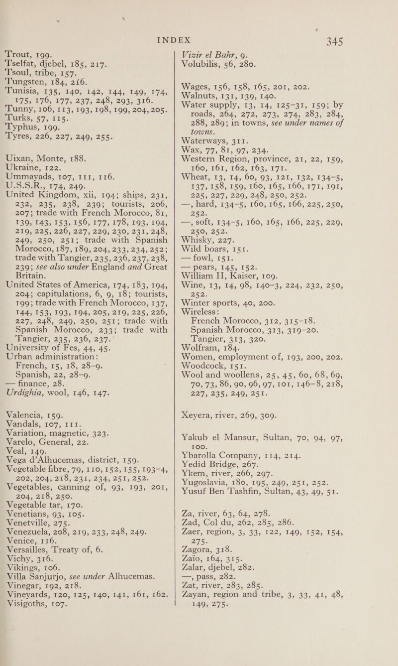 Trout, 199. Tselfat, djebel, 185, 217. Tsoul, tribe, 157. Tungsten, 184, 216. Tunisia, 135, 140, 142, 144, 149, 174, £75571 70, 277s. 237&gt; 249, 2935 310. Tunny, 106, 113, 193, 198, 199, 204, 205. surks, 59, 415. Typhus, 199. sl yres; 226, 22'7, 240, 255. Uixan, Monte, 188. Ukraine, 122. Ummayads, 107, 111, 116. i .5.5.R., 174, 249. United Kingdom, xii, 194; ships, 231, 222. 235,,. 235, 2305 tourists, 206, 207; trade with French Morocco, 81, 139, 143, 153, 156, 177, 178, 193, 194, ZIOQ. 225, 220, 237, 220, 230, 231, 248; 249, 250, 251; trade with Spanish Morocco, 187,180,204, 233; 234, 252; trade with Tangier, 235, 236, 237, 238, - 239; see also under England and Great Britain. United States of America, 174, 183, 194, 204; capitulations, 6, 9, 18; tourists, 199; trade with French Morocco, 137, 144, 153, 193, 194, 205, 219, 225, 226, 227,245, 240, 250; 251; trade with Spanish Morocco, 233; trade with Vangier, 235, 236, 237. University of Fes, 44, 45. Urban administration: French, 15, 18, 28-9. Spanish, 22, 28-9. — finance, 28. Urdighia, wool, 146, 147. Valencia, 159. Vandals, 107, III. Variation, magnetic, 323. Varelo, General, 22. . Veal, 149. Vega d’Alhucemas, district, 159. Vegetable fibre, 79, 110, 152, 155, 193-4, ZO2, 204,215, 231, 234, 251, 252: Vegetables, canning of, 93, 193, 201, 204, 218, 250. Vegetable tar, 170. Venetians, 93, 105. Venetville, 275. Venezuela, 208, 219, 233, 248, 249. Venice, 116. Versailles, Treaty of, 6. Vichy, 316. Vikings, 106. Villa Sanjurjo, see under Alhucemas. Winegar, 192, 218. Vineyards, 120, 125, 140, 141, 161, 162. Visigoths, 107. 345 Vizir el Bahr, 9. Volubilis, 56, 280. Wages, 156, 158, 165, 201, 202. Walnuts, 131, 139, 140. Water supply, 13, 14, 125-31, 159; by roads, 264, 272, 273, 274, 283, 284, 288, 289; in towns, see under names of towns. Waterways, 311. Wax, 77, 81, 97, 234. Western Region, province, 21, 22, 159, £60, 161, 162, 163, 171: Wheat, 13, 14, 60, 93, 121, 132, 134-5, 137, 158, 159, 160, 165, 166, 171, 191, 22/5, 227, 220, 240,250, 252. —, hard, 134-5, 160, 165, 166, 225, 250, 262. —, soft, 134-5, 160, 165, 166, 225, 229, 250,252. Whisky, 227. Wild boars, 151. — fowl, 151. — pears, 145, 152. William II, Kaiser, 10g. Wine, 13, 14, 98, 140-3, 224, 232, 250, 252) Winter sports, 40, 200. Wireless: French Morocco, 312, 315-18. Spanish Morocco, 313, 319-20. Tangier, 313, 320. Wolfram, 184. Women, employment of, 193, 200, 202. Woodcock, 151. Wool and woollens, 25, 45, 60, 68, 69, 70, 73, 86, 90, 96, 97, 101, 146-8, 218, 227, 235, 249, 251. Xeyera, river, 269, 309. Yakub el Mansur, Sultan, 70, 94, 97, 100. Ybarolla Company, 114, 214. Yedid Bridge, 267. Ykem, river, 266, 297. Yugoslavia, 180, 195, 249, 251, 252. Yusuf Ben Tashfin, Sultan, 43, 49, 51. Za, river, 63, 64, 278. Zad, Col du, 262, 285, 286. Zaer, region, 3, 33, 122, 149, 152, 154, ay he Zagora, 318. Zaio, 164, 315. Zalar, djebel, 282. —, pass, 282. Zat, river, 283, 285. Zayan, region and tribe, 3, 33, 41, 48, 149, 275.
