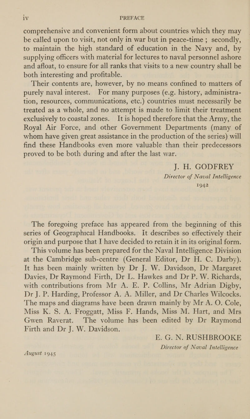 comprehensive and convenient form about countries which they may be called upon to visit, not only in war but in peace-time ; secondly, to maintain the high standard of education in the Navy and, by supplying officers with material for lectures to naval personnel ashore and afloat, to ensure for all ranks that visits to a new country shall be both interesting and profitable. Their contents are, however, by no means confined to matters of purely naval interest. For many purposes (e.g. history, administra- tion, resources, communications, etc.) countries must necessarily be treated as a whole, and no attempt is made to limit their treatment exclusively to coastal zones. It is hoped therefore that the Army, the Royal Air Force, and other Government Departments (many. of whom have given great assistance in the production of the series) will find these Handbooks even more valuable than their predecessors proved to be both during and after the last war. ]. HH. GODFREY Director of Naval Intelligence 1942 The foregoing preface has appeared from the beginning of this series of Geographical Handbooks. It describes so effectively their origin and purpose that I have decided to retain it in its original form. This volume has been prepared for the Naval Intelligence Division at the Cambridge sub-centre (General Editor, Dr H. C. Darby). It has been mainly written by Dr J. W. Davidson, Dr Margaret Davies, Dr Raymond Firth, Dr L. Hawkes and Dr P. W. Richards, with contributions from Mr A. E. P. Collins, Mr Adrian Digby, Dr J. P. Harding, Professor A. A. Miller, and Dr Charles Wilcocks. The maps and diagrams have been drawn mainly by Mr A. O. Cole, Miss K. S. A. Froggatt, Miss F. Hands, Miss M. Hart, and Mrs Gwen Raverat. The volume has been edited by Dr Raymond Firth and Dr J. W. Davidson. | E. G. N. RUSHBROOKE Director of Naval Intelligence August 1945