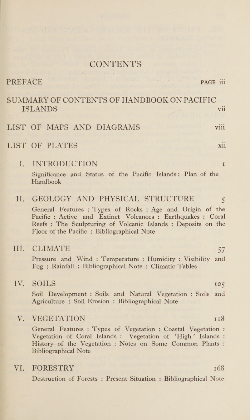 CONTENTS SUMMARY OF CONTENTS OF HANDBOOK ON PACIFIC ISLANDS vil LIST OF MAPS AND DIAGRAMS Vill Biol OF PLATES Xil i. EVPRODUCTION I r?) i a LV. wie VI. Significance and Status of the Pacific Islands: Plan of the Handbook GEOLOGY AND PHYSICAL STRUCTURE 5 General Features : Types of Rocks : Age and Origin of the Pacific : Active and Extinct Volcanoes : Earthquakes : Coral Reefs : The Sculpturing of Volcanic Islands : Deposits on the Floor of the Pacific : Bibliographical Note CLIMATE 57 Pressure and Wind : ‘Temperature : Humidity : Visibility and Fog : Rainfall : Bibliographical Note : Climatic Tables SOILS 105 Soil Development : Soils and Natural Vegetation : Soils and Agriculture : Soil Erosion : Bibliographical Note VEGETATION 118 General Features : Types of Vegetation : Coastal Vegetation : Vegetation of Coral Islands : Vegetation of ‘High’ Islands : History of the Vegetation : Notes on Some Common Plants : Bibliographical Note FORESTRY 168 Destruction of Forests : Present Situation : Bibliographical Note