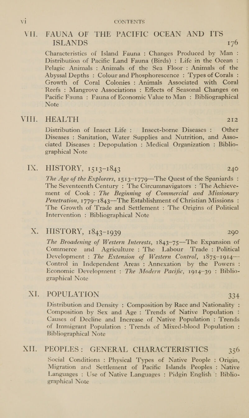 XIT. FAUNA OF THE PACIFIC OCEAN AND ITS ISLANDS 176 Characteristics of Island Fauna : Changes Produced by Man : Distribution of Pacific Land Fauna (Birds) : Life in the Ocean : Pelagic Animals : Animals of the Sea Floor : Animals of the Abyssal Depths : Colour and Phosphorescence : Types of Corals : Growth of Coral Colonies : Animals Associated with Coral Pacific Fauna : Fauna of Economic Value to Man : Bibliographical Note HEALTH | 212 Distribution of Insect Life : Insect-borne Diseases : Other Diseases : Sanitation, Water Supplies and Nutrition, and Asso- ciated Diseases : Depopulation : Medical Organization : Biblio- graphical Note HISTORY, 1513-1843 240 The Age of the Explorers, 1513-1779——The Quest of the Spaniards : The Seventeenth Century : The Circumnavigators : The Achieve- ment of Cook : The Beginning of Commercial and Missionary Penetration, 1779-1843—The Establishment of Christian Missions : The Growth of 'Trade and Settlement : The Origins of Political Intervention : Bibliographical Note HISTORY, 1843-1939 290 — The Broadening of Western Interests, 1843-75—-The Expansion of Commerce and Agriculture : The Labour ‘Trade : Political Development : The Extension of Western Control, 1875—1914— Control in Independent Areas : Annexation by the Powers : Economic Development : The Modern Pacific, 1914-39 : Biblio- graphical Note POPULATION 334 Distribution and Density : Composition by Race and Nationality : Composition by Sex and Age : Trends of Native Population : Causes of Decline and Increase of Native Population : Trends of Immigrant Population : Trends of Mixed-blood Population : Bibliographical Note PEOPLES: GENERAL CHARACTERISTICS 356 Social Conditions : Physical Types of Native People : Origin, Migration and Settlement of Pacific Islands Peoples : Native. Languages : Use of Native Languages : Pidgin English : Biblio- graphical Note