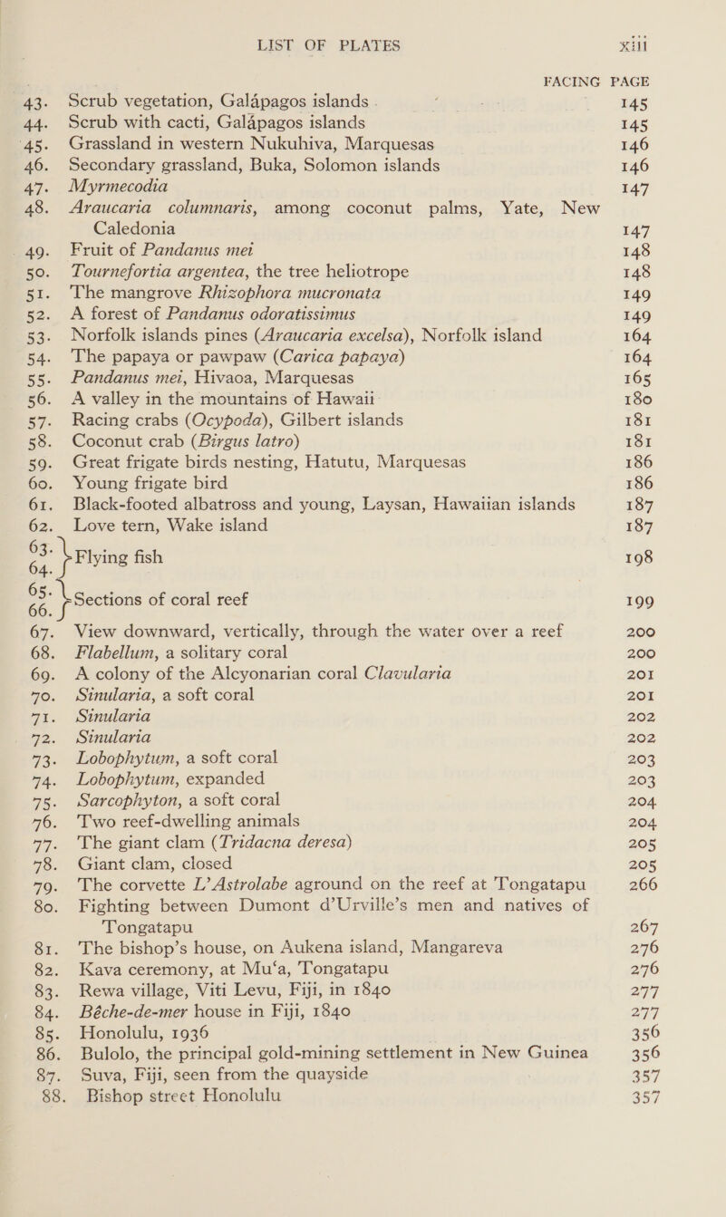 LIST OF PLATES xu a | FACING PAGE 43. Scrub vegetation, Galapagos islands . 145 44. Scrub with cacti, Galapagos islands 145 45. Grassland in western Nukuhiva, Marquesas 146 46. Secondary grassland, Buka, Solomon islands 146 47. Myrmecodia 147 48. Araucaria columnaris, among coconut palms, Yate, New Caledonia 147 49. Fruit of Pandanus met 148 50. Tournefortia argentea, the tree heliotrope 148 51. The mangrove Rhizophora mucronata 149 52. A forest of Pandanus odoratissimus 149 53. Norfolk islands pines (Araucaria excelsa), Norfolk island 164 54. The papaya or pawpaw (Carica papaya) 164 55. Pandanus mei, Hivaca, Marquesas 165 56. A valley in the mountains of Hawaii 180 57. Racing crabs (Ocypoda), Gilbert islands 181 58. Coconut crab (Birgus latro) 181 59. Great frigate birds nesting, Hatutu, Marquesas 186 60. Young frigate bird 186 61. Black-footed albatross and young, Laysan, Hawaiian islands 187 62. Love tern, Wake island 187 a brtying fish 198 68} Sections of coral reef 199 67. View downward, vertically, through the water over a reef 200 68. Flabellum, a solitary coral 200 69. A colony of the Alcyonarian coral Clavularia 201 40. Stinularia, a soft coral 201 71. Stnularia 202 72. sinularia 202, 73. Lobophytum, a soft coral 203 74. Lobophytum, expanded 203 75. Sarcophyton, a soft coral 204. 76. Two reef-dwelling animals 204 47. The giant clam (Tridacna deresa) 205 78. Giant clam, closed 205 79. The corvette L’ Astrolabe aground on the reef at Tongatapu 266 80. Fighting between Dumont d’Urville’s men and natives of Tongatapu 267 81. The bishop’s house, on Aukena island, Mangareva 276 82. Kava ceremony, at Mu‘a, Tongatapu 276 83. Rewa village, Viti Levu, Fiji, in 1840 277 84. Béche-de-mer house in Fiji, 1840 277 85. Honolulu, 1936 . 356 86. Bulolo, the principal gold-mining settlement in New Guinea 356 87. Suva, Fiji, seen from the quayside 357 88. Bishop street Honolulu 357