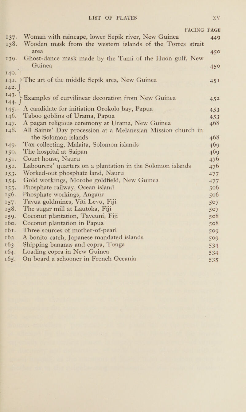 137. Woman with raincape, lower Sepik river, New Guinea 138. Wooden mask from the western islands of the 'Torres strait area 139. Ghost-dance mask made by the Tami of the Huon gulf, New Guinea 140. ) 141. &gt;The art of the middle Sepik area, New Guinea 42. } 143. | 144. J 145. &lt;A candidate for initiation Orokolo bay, Papua 146. ‘Taboo goblins of Urama, Papua 147. &lt;A pagan religious ceremony at Urama, New Guinea 148. All Saints’ Day procession at a Melanesian Mission church in . the Solomon islands 149. ‘lax collecting, Malaita, Solomon islands 150. ‘The hospital at Saipan 15t. Court house, Nauru 152. Labourers’ quarters on a plantation in the Solomon islands 153. Worked-out phosphate land, Nauru 154. Gold workings, Morobe goldfield, New Guinea 155. Phosphate railway, Ocean island 156. Phosphate workings, Angaur 157. ‘Tavua goldmines, Viti Levu, Fiji 158. ‘Che sugar mill at Lautoka, Fyi 159. Coconut plantation, Taveuni, Fiji 160. Coconut plantation in Papua 161. ‘Three sources of mother-of-pearl 162. &lt;A bonito catch, Japanese mandated islands 163. Shipping bananas and copra, ‘Tonga 164. Loading copra in New Guinea 165. On board a schooner in French Oceania Examples of curvilinear decoration from New Guinea 449 450 450 451 452 453 453 468 468 469 469 476 476 477 AT] 506 506 507 507 508 508 509 509 534 534 535