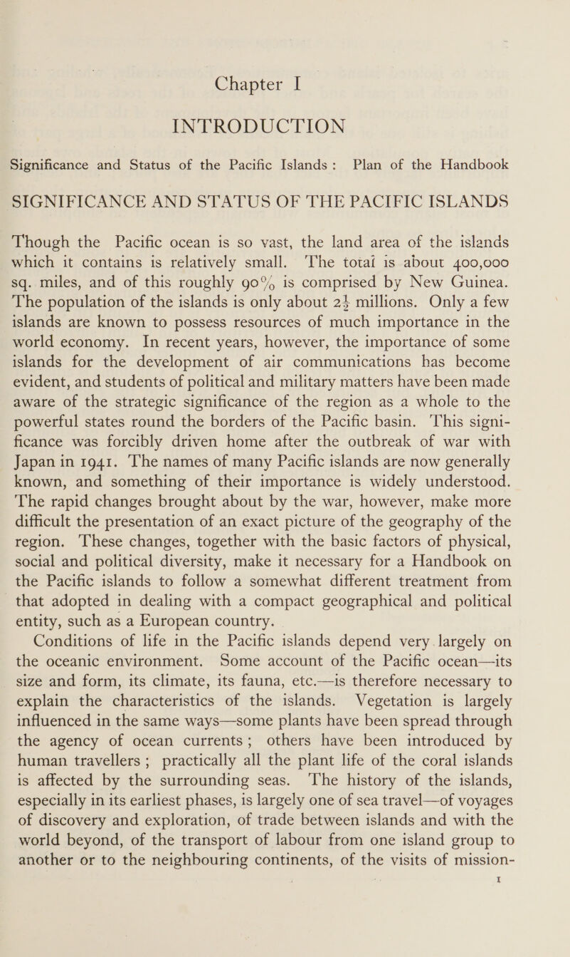 INTRODUCTION Significance and Status of the Pacific Islands: Plan of the Handbook SIGNIFICANCE AND STATUS OF THE PACIFIC ISLANDS Though the Pacific ocean is so vast, the land area of the islands which it contains is relatively small. ‘The totai is about 400,000 sq. miles, and of this roughly go% is comprised by New Guinea. The population of the islands is only about 24 millions. Only a few islands are known to possess resources of much importance in the world economy. In recent years, however, the importance of some islands for the development of air communications has become evident, and students of political and military matters have been made aware of the strategic significance of the region as a whole to the powerful states round the borders of the Pacific basin. ‘This signi- ficance was forcibly driven home after the outbreak of war with Japan in 1941. ‘The names of many Pacific islands are now generally known, and something of their importance is widely understood. The rapid changes brought about by the war, however, make more difficult the presentation of an exact picture of the geography of the region. ‘I‘hese changes, together with the basic factors of physical, social and political diversity, make it necessary for a Handbook on the Pacific islands to follow a somewhat different treatment from that adopted in dealing with a compact geographical and political entity, such as a European country. Conditions of life in the Pacific islands depend very largely on the oceanic environment. Some account of the Pacific ocean—its size and form, its climate, its fauna, etc.—is therefore necessary to explain the characteristics of the islands. Vegetation is largely influenced in the same ways—some plants have been spread through the agency of ocean currents; others have been introduced by human travellers ; practically all the plant life of the coral islands is affected by the surrounding seas. The history of the islands, especially in its earliest phases, is largely one of sea travel—of voyages of discovery and exploration, of trade between islands and with the world beyond, of the transport of labour from one island group to another or to the neighbouring continents, of the visits of mission- I