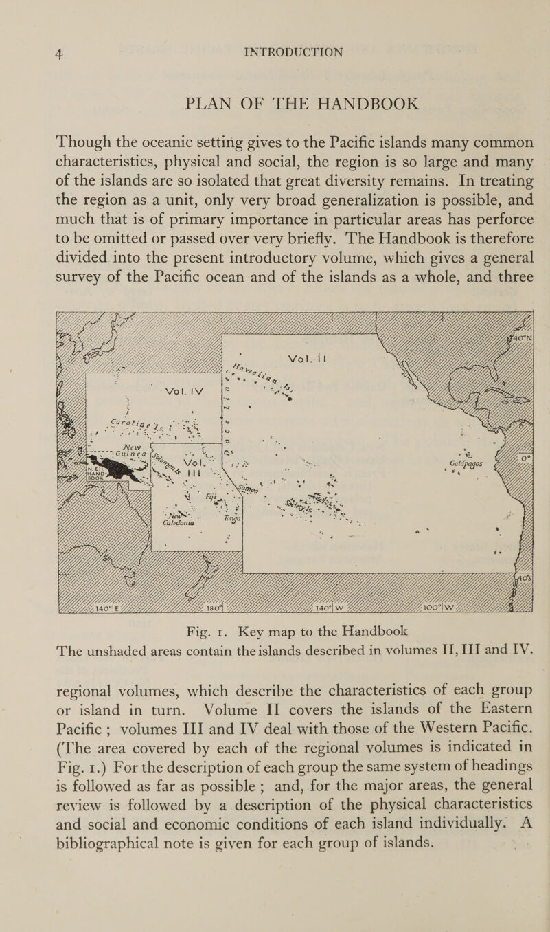 PLAN OF THE HANDBOOK Though the oceanic setting gives to the Pacific islands many common characteristics, physical and social, the region is so large and many | of the islands are so isolated that great diversity remains. In treating the region as a unit, only very broad generalization is possible, and much that is of primary importance in particular areas has perforce to be omitted or passed over very briefly. The Handbook is therefore divided into the present introductory volume, which gives a general survey of the Pacific ocean and of the islands as a whole, and three Vol. it Uy Yi “Ae Ar Bao VW) OES i ome ln ’ e ity e LG , Yj iy &lt;j    regional volumes, which describe the characteristics of each group or island in turn. Volume II covers the islands of the Eastern Pacific ; volumes III and IV deal with those of the Western Pacific. (The area covered by each of the regional volumes is indicated in Fig. 1.) For the description of each group the same system of headings is followed as far as possible ; and, for the major areas, the general review is followed by a description of the physical characteristics and social and economic conditions of each island individually. A bibliographical note is given for each group of islands. :