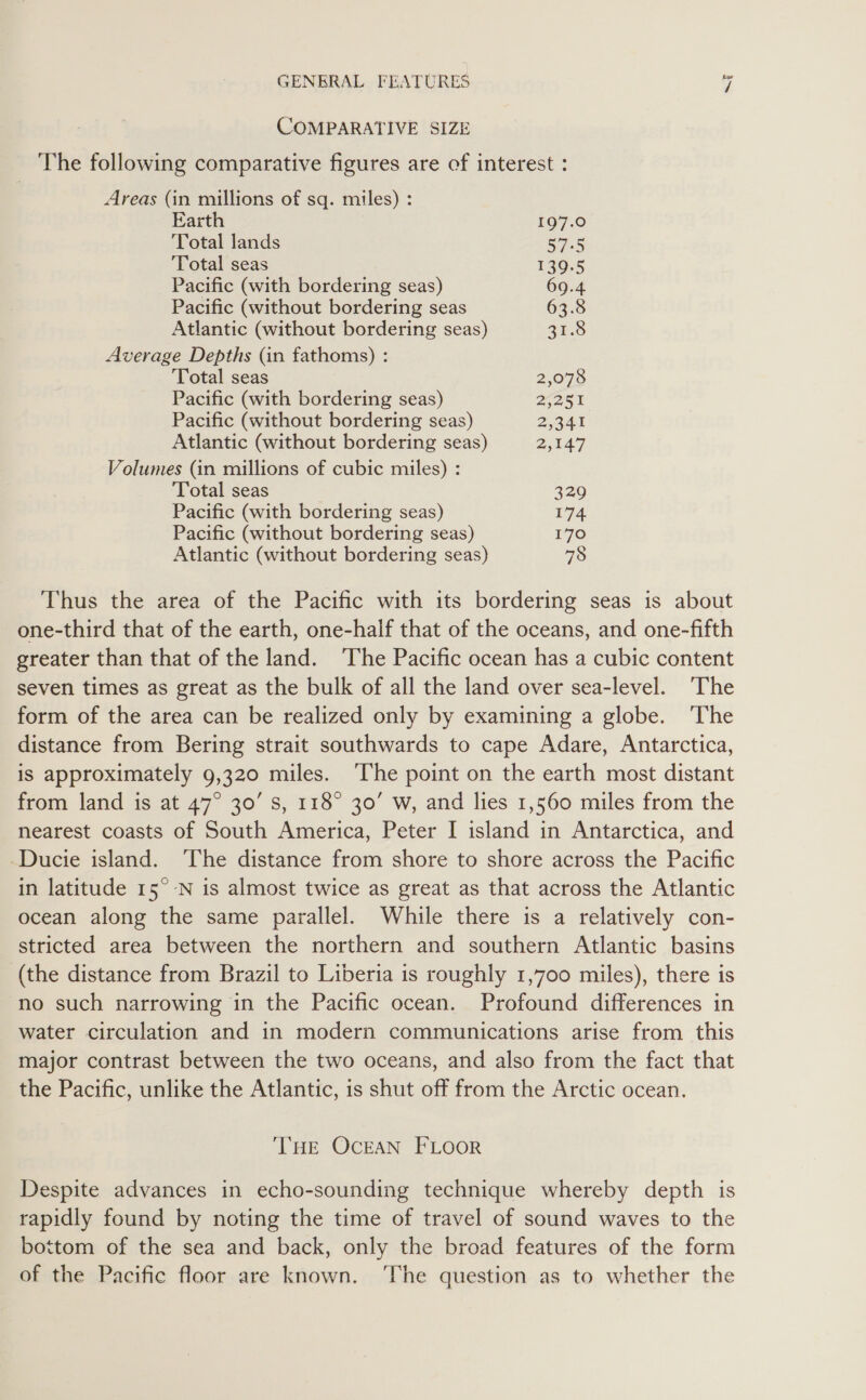 COMPARATIVE SIZE The following comparative figures are of interest : Areas (in millions of sq. miles) : Earth 197.0 Total lands S75 ‘Total seas 139.5 Pacific (with bordering seas) 69.4 Pacific (without bordering seas 63.8 Atlantic (without bordering seas) 2h.8 Average Depths (in fathoms) : Total seas ) 2,078 Pacific (with bordering seas) 22st Pacific (without bordering seas) 2,341 Atlantic (without bordering seas) 2,147 Volumes (in millions of cubic miles) : Total seas 329 Pacific (with bordering seas) 174 Pacific (without bordering seas) 170 Atlantic (without bordering seas) 78 Thus the area of the Pacific with its bordering seas is about one-third that of the earth, one-half that of the oceans, and one-fifth greater than that of the land. ‘The Pacific ocean has a cubic content seven times as great as the bulk of all the land over sea-level. ‘The form of the area can be realized only by examining a globe. The distance from Bering strait southwards to cape Adare, Antarctica, is approximately 9,320 miles. ‘The point on the earth most distant from land is at 47° 30’ Ss, 118° 30’ w, and lies 1,560 miles from the nearest coasts of South America, Peter I island in Antarctica, and -Ducie island. ‘The distance from shore to shore across the Pacific in latitude 15° -N is almost twice as great as that across the Atlantic ocean along the same parallel. While there is a relatively con- stricted area between the northern and southern Atlantic basins (the distance from Brazil to Liberia is roughly 1,700 miles), there is no such narrowing in the Pacific ocean. Profound differences in water circulation and in modern communications arise from this major contrast between the two oceans, and also from the fact that the Pacific, unlike the Atlantic, is shut off from the Arctic ocean. THE OCEAN FLOOR Despite advances in echo-sounding technique whereby depth is rapidly found by noting the time of travel of sound waves to the bottom of the sea and back, only the broad features of the form of the Pacific floor are known. ‘The question as to whether the