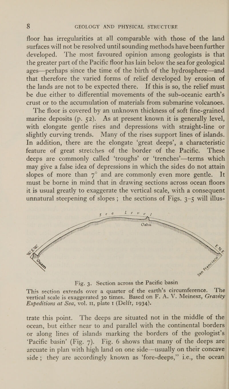 floor has irregularities at all comparable with those of the land surfaces will not be resolved until sounding methods have been further developed. ‘The most favoured opinion among geologists is that the greater part of the Pacific floor has lain below the sea for geological ages—perhaps since the time of the birth of the hydrosphere—and that therefore the varied forms of relief developed by erosion of the lands are not to be expected there. If this is so, the relief must be due either to differential movements of the sub-oceanic earth’s crust or to the accumulation of materials from submarine volcanoes. The floor is covered by an unknown thickness of soft fine-grained marine deposits (p. 52). As at present known it is generally level, with elongate gentle rises and depressions with straight-line or slightly curving trends. Many of the rises support lines of islands. In addition, there are the elongate ‘great deeps’, a characteristic feature of great stretches of the border of the Pacific. These deeps are commonly called ‘troughs’ or ‘trenches—terms which may give a false idea of depressions in which the sides do not attain slopes of more than 7° and are commonly even more gentle. It must be borne in mind that in drawing sections across ocean floors it is usual greatly to exaggerate the vertical scale, with a consequent unnatural steepening of slopes; the sections of Figs. 3-5 will illus-  S$ ec a L e p e 7 | | ae ae ff . : ie} en, a ay . 3 ae x Sg Fig. 3. Section across the Pacific basin This section extends over a quarter of the earth’s circumference. The vertical scale is exaggerated 30 times. Based on F. A. V. Meinesz, Gravity Expeditions at Sea, vol. 11, plate 1 (Delft, 1934). trate this point. ‘The deeps are situated not in the middle of the ocean, but either near to and parallel with the continental borders or along lines of islands marking the borders of the geologist’s ‘Pacific basin’ (Fig. 7). Fig. 6 shows that many of the deeps are arcuate in plan with high land on one side—usually on their concave side; they are accordingly known as ‘fore-deeps,” i.e., the ocean