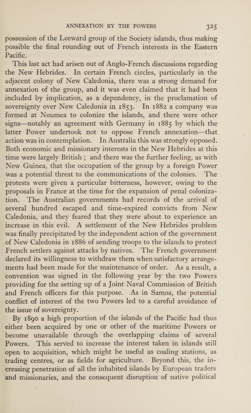 possession of the Leeward group of the Society islands, thus making possible the final rounding out of French interests in the Eastern Pacific. This last act had arisen out of Anglo-French discussions regarding the New Hebrides. In certain French circles, particularly in the adjacent colony of New Caledonia, there was a strong demand for annexation of the group, and it was even claimed that it had been included by implication, as a dependency, in the proclamation of sovereignty over New Caledonia in 1853. In 1882 a company was formed at Noumea to colonize the islands, and there were other signs—notably an agreement with Germany in 1885 by which the latter Power undertook not to oppose French annexation—that action was in contemplation. In Australia this was strongly opposed. Both economic and missionary interests in the New Hebrides at this time were largely British ; and there was the further feeling, as with New Guinea, that the occupation of the group by a foreign Power was a potential threat to the communications of the colonies. The protests were given a particular bitterness, however, owing to the proposals in France at the time for the expansion of penal coloniza- tion. ‘The Australian governments had records of the arrival of several hundred escaped and time-expired convicts from New Caledonia, and they feared that they were about to experience an increase in this evil. A settlement of the New Hebrides problem was finally precipitated by the independent action of the government of New Caledonia in 1886 of sending troops to the islands to protect French settlers against attacks by natives. ‘The French government declared its willingness to withdraw them when satisfactory arrange- ments had been made for the maintenance of order. As a result, a convention was signed in the following year by the two Powers providing for the setting up of a Joint Naval Commission of British and French officers for this purpose. As in Samoa, the potential conflict of interest of the two Powers led to a careful avoidance of the issue of sovereignty. By 1890 a high proportion of the islands of the Pacific had thus either been acquired by one or other of the maritime Powers or become unavailable through the overlapping claims of several Powers. ‘This served to increase the interest taken in islands still open to acquisition, which might be useful as coaling stations, as trading centres, or as fields for agriculture. Beyond this, the in- creasing penetration of all the inhabited islands by European traders and missionaries, and the consequent disruption of native political