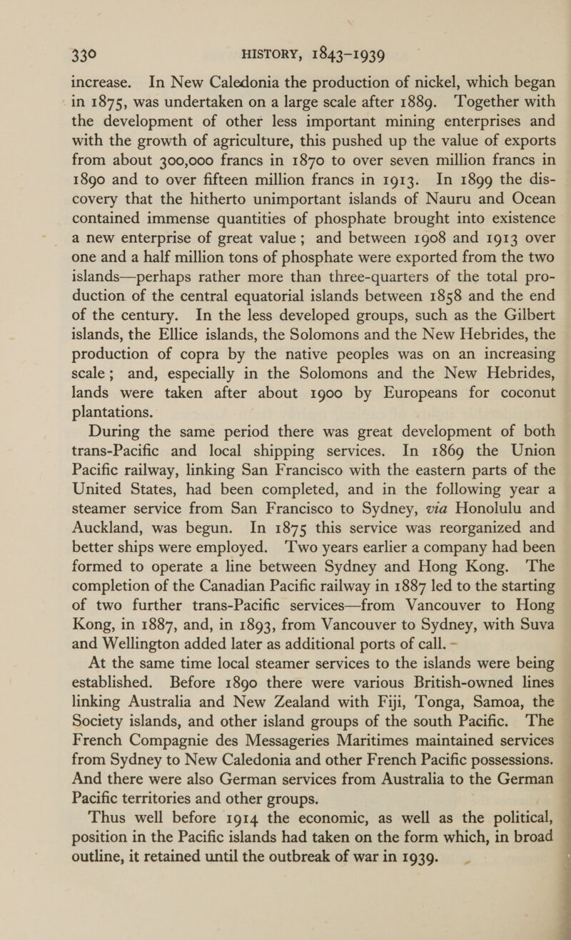 in 1875, was undertaken on a large scale after 1889. ‘Together with the development of other less important mining enterprises and with the growth of agriculture, this pushed up the value of exports from about 300,000 francs in 1870 to over seven million francs in 1890 and to over fifteen million francs in 1913. In 1899 the dis- covery that the hitherto unimportant islands of Nauru and Ocean contained immense quantities of phosphate brought into existence a new enterprise of great value; and between 1908 and 1913 over one and a half million tons of phosphate were exported from the two islands—perhaps rather more than three-quarters of the total pro- duction of the central equatorial islands between 1858 and the end of the century. In the less developed groups, such as the Gilbert islands, the Ellice islands, the Solomons and the New Hebrides, the production of copra by the native peoples was on an increasing scale; and, especially in the Solomons and the New Hebrides, lands were taken after about 1900 by Europeans for coconut plantations. During the same ee there was great development of both trans-Pacific and local shipping services. In 1869 the Union Pacific railway, linking San Francisco with the eastern parts of the United States, had been completed, and in the following year a Auckland, was begun. In 1875 this service was reorganized and better ships were employed. ‘Two years earlier a company had been formed to operate a line between Sydney and Hong Kong. ‘The completion of the Canadian Pacific railway in 1887 led to the starting of two further trans-Pacific services—from Vancouver to Hong Kong, in 1887, and, in 1893, from Vancouver to Sydney, with Suva and Wellington added later as additional ports of call. - | At the same time local steamer services to the islands were being established. Before 1890 there were various British-owned lines linking Australia and New Zealand with Fiji, Tonga, Samoa, the Society islands, and other island groups of the south Pacific. The French Compagnie des Messageries Maritimes maintained services from Sydney to New Caledonia and other French Pacific possessions. And there were also German services from Australia to the German Pacific territories and other groups. Thus well before 1914 the economic, as well as the political, position in the Pacific islands had taken on the form which, in broad outline, it retained until the outbreak of war in 1939. - 