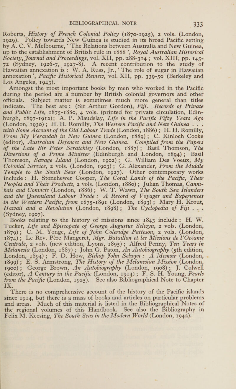 Roberts, History of French Colonial Policy (1870-1925), 2 vols. (London, 1929). Policy towards New Guinea is studied in its broad Pacific setting by A. C. V. Melbourne, ‘ The Relations between Australia and New Guinea, up to the establishment of British rule in 1888’, Royal Australian Historical Society, Journal and Proceedings, vol. XII, pp. 288-314; vol. XIII, pp. 145- 72 (Sydney, 1926-7, 1927-8). A recent contribution to the study of Hawaiian annexation is: W. A. Russ, Jr., ‘ The role of sugar in Hawaiian annexation’, Pacific Historical Review, vol. XII, pp. 339-50 (Berkeley and Los Angeles, 1943). __ Amongst the most important books by men who worked in the Pacific during the period are a number by British colonial governors and other officials. Subject matter is sometimes much more general than titles indicate. The best are: (Sir Arthur Gordon), Fuji. Records of Private and Public Life, 1875-1880, 4 vols. (printed for private circulation, Edin- burgh, 1897-1912); A. P. Maudslay, Life in the Pacific Fifty Years Ago (London, 1930); H.H. Romilly, The Western Pacific and New Guinea .. . with Some Account of the Old Labour Trade (London, 1886) ; H. H. Romilly, From My Verandah in New Guinea (London, 1889); C. Kinloch Cooke (editor), Australian Defences and New Guinea. Compiled from the Papers of the Late Sir Peter Scratchley (London, 1887); Basil Thomson, The Diversions of a Prime Minister (Edinburgh and London, 1894); Basil Thomson, Savage Island (London, 1902); G. William Des Voeux, My Colonial Service, 2 vols. (London, 1903); G. Alexander, From the Middle Temple to the South Seas (London, 1927). Other contemporary works include: H. Stonehewer Cooper, The Coral Lands of the Pactfic, Their Peoples and Their Products, 2 vols. (London, 1880) ; Julian Thomas, Canni- bals and Convicts (London, 1886); W. 'T. Wawn, The South Sea Islanders and the Queensland Labour Trade: A Record of Voyages and Experiences in the Western Pacific, from 1875-1891 (London, 1893); Mary H. Krout, Hawaii and a Revolution (London, 1898); The Cyclopedia of Fit . . (Sydney, 1907). Books relating to the history of missions since 1843 include: H. W. Tucker, Life and Episcopate of George Augustus Selwyn, 2 vols. (London, 1879); C. M. Yonge, Life of Sohn Coleridge Patteson, 2 vols. (London, 1874); Le Rev. Pere Mangeret, Mgr. Bataillon et. les Missions de l Océante Centrale, 2 vols. (new edition, Lyons, 1895); Alfred Penny, Ten Years in Melanesia (London, 1887); John G. Paton, An Autobiography (5th edition, London, 1894); F. D. How, Bishop John Selwyn: A Memoir (London, . 1899); E. S. Armstrong, The History of the Melanesian Mission (London, 1900); George Brown, An Autobiography (London, 1908); J. Colwell (editor), A Century in the Pacific (London, 1914); F.S. H. Young, Pearls from the Pacific (London, 1925). See also Bibliographical Note to Chapter xX. There is no comprehensive account of the history of the Pacific islands since 1914, but there is a mass of books and articles on particular problems and areas. Much of this material is listed in the Bibliographical Notes of the regional volumes of this Handbook. See also the Bibliography in Felix M. Keesing, The South Seas in the Modern World (London, 1942).