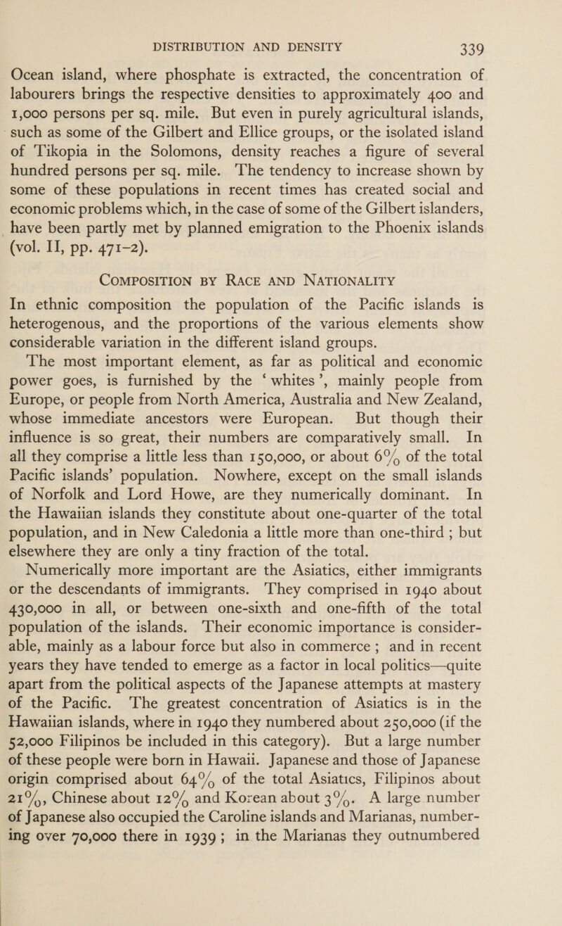 Ocean island, where phosphate is extracted, the concentration of. labourers brings the respective densities to approximately 400 and 1,000 persons per sq. mile. But even in purely agricultural islands, such as some of the Gilbert and Ellice groups, or the isolated island of ‘Tikopia in the Solomons, density reaches a figure of several hundred persons per sq. mile. ‘The tendency to increase shown by some of these populations in recent times has created social and economic problems which, in the case of some of the Gilbert islanders, _have been partly met by planned emigration to the Phoenix islands (vol. II, pp. 471-2). COMPOSITION BY RACE AND NATIONALITY In ethnic composition the population of the Pacific islands is heterogenous, and the proportions of the various elements show considerable variation in the different island groups. The most important element, as far as political and economic power goes, is furnished by the ‘whites’, mainly people from Europe, or people from North America, Australia and New Zealand, whose immediate ancestors were European. But though their influence is so great, their numbers are comparatively small. In all they comprise a little less than 150,000, or about 6%, of the total Pacific islands’ population. Nowhere, except on the small islands of Norfolk and Lord Howe, are they numerically dominant. In the Hawaiian islands they constitute about one-quarter of the total population, and in New Caledonia a little more than one-third ; but elsewhere they are only a tiny fraction of the total. Numerically more important are the Asiatics, either immigrants or the descendants of immigrants. ‘They comprised in 1940 about 430,000 in all, or between one-sixth and one-fifth of the total ‘population of the islands. ‘Their economic importance is consider- able, mainly as a labour force but also in commerce ; and in recent years they have tended to emerge as a factor in local politics—quite apart from the political aspects of the Japanese attempts at mastery of the Pacific. ‘The greatest concentration of Asiatics is in the Hawaiian islands, where in 1940 they numbered about 250,000 (if the 52,000 Filipinos be included in this category). But a large number of these people were born in Hawaii. Japanese and those of Japanese origin comprised about 64°% of the total Asiatics, Filipinos about 21°, Chinese about 12°, and Korean about 3%. A large number of Japanese also occupied the Caroline islands and Marianas, number- ing over 70,000 there in 1939; in the Marianas they outnumbered
