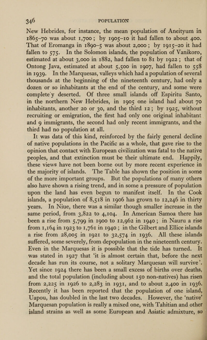 New Hebrides, for instance, the mean population of Aneityum in 1865-70 was about 1,700; by 1905-10 it had fallen to about 400. That of Eromanga in 1890-5 was about 2,000; by 1915-20 it had fallen to 575. In the Solomon islands, the population of Vanikoro, estimated at about 3,000 in 1882, had fallen to 81 by 1922; that of Ontong Java, estimated at about 5,500 in 1907, had fallen to 558 in 1939. Inthe Marquesas, valleys which had a population of several thousands at the beginning of the nineteenth century, had only a dozen or so inhabitants at the end of the century, and some were complete’'y deserted. Of three small islands off Espiritu Santo, in the northern New Hebrides, in 1905 one island had about 70 inhabitants, another 20 or 30, and the third 12; by 1925, without recruiting or emigration, the first had only one original inhabitant and 9 immigrants, the second had only recent immigrants, and the third had no population at all. It was data of this kind, reinforced by the fairly general decline of native populations in the Pacific as a whole, that gave rise to the opinion that contact with European civilization was fatal to the native peoples, and that extinction must be their ultimate end. Happily, these views have not been borne out by more recent experience in the majority of islands. ‘The Table has shown the position in some of the more important groups. But the populations of many others also have shown a rising trend, and in some a pressure of population ~ upon the land has even begun to manifest itself. In the Cook islands, a population of 8,518 in 1906 has grown to 12,246 in thirty years. In Niue, there was a similar though smaller increase in the same period, from 3,822 to 4,104. In American Samoa there has been a rise from 5,799 in 1900 to 12,962 in 1940; in Nauru a rise from 1,164 in 1923 to 1,761 in 1940; in the Gilbert and Ellice islands a rise from 28,005 in 1921 to 32,574 in 1936. All these islands suffered, some severely, from depopulation in the nineteenth century. Even in the Marquesas it is possible that the tide has turned. It was stated in 1927 that ‘it is almost certain that, before the next decade has run its course, not a solitary Marquesan will survive’. Yet since 1924 there has been a small excess of births over deaths, | and the total population (including about 150 non-natives) has risen — from 2,225 in 1926 to 2,283 in 1931, and to about 2,400 in 1936. ~ Recently it has been reported that the population of one island, — Uapou, has doubled in the last two decades. However, the ‘native’ — Marquesan population is really a mixed one, with Tahitian and other — island strains as well as some European and Asiatic admixture, so ~ 