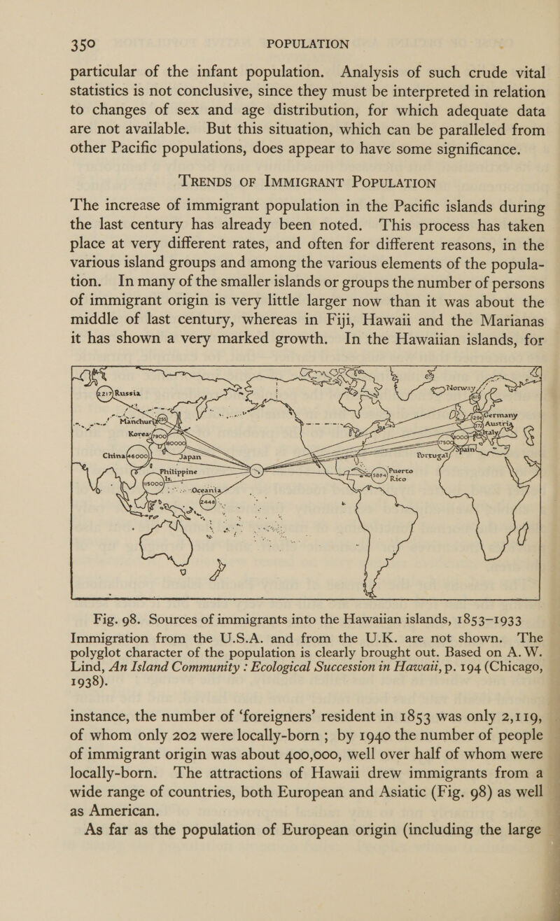 particular of the infant population. Analysis of such crude vital statistics is not conclusive, since they must be interpreted in relation to changes of sex and age distribution, for which adequate data are not available. But this situation, which can be paralleled from other Pacific populations, does appear to have some significance. TRENDS OF IMMIGRANT POPULATION The increase of immigrant population in the Pacific islands during the last century has already been noted. This process has taken place at very different rates, and often for different reasons, in the various island groups and among the various elements of the popula- tion. In many of the smaller islands or groups the number of persons of immigrant origin is very little larger now than it was about the middle of last century, whereas in Fiji, Hawaii and the Marianas it has shown a very marked growth. In the Hawaiian islands, for Porrugal  Fig. 98. Sources of immigrants into the Hawaiian islands, 1853-1933 Immigration from the U.S.A. and from the U.K. are not shown. ‘The polyglot character of the population is clearly brought out. Based on A. W. Lind, An Island Community : Ecological Succession in Hawait, p. 194 (Chicago, 1938). instance, the number of ‘foreigners’ resident in 1853 was only 2,119, of whom only 202 were locally-born ; by 1940 the number of people of immigrant origin was about 400,000, well over half of whom were locally-born. ‘The attractions of Hawaii drew immigrants from a as American. ee a oe 