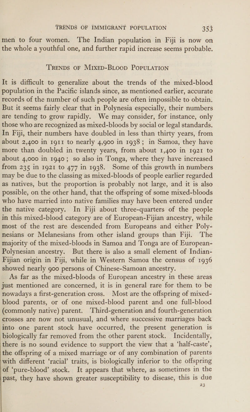 men to four women. The Indian population in Fiji is now on the whole a youthful one, and further rapid increase seems probable. TRENDS OF MIXED-BLOooD POPULATION It is difficult to generalize about the trends of the mixed-blood population in the Pacific islands since, as mentioned earlier, accurate records of the number of such people are often impossible to obtain. But it seems fairly clear that in Polynesia especially, their numbers are tending to grow rapidly. We may consider, for instance, only those who are recognized as mixed-bloods by social or legal standards. In Fiji, their numbers have doubled in less than thirty years, from about 2,400 in 1g11 to nearly 4,900 in 1938; in Samoa, they have more than doubled in twenty years, from about 1,400 in 1921 to about 4,000 in 1940; so also in Tonga, where they have increased from 235 in 1921 to 477 in 1938. Some of this growth in numbers may be due to the classing as mixed-bloods of people earlier regarded as natives, but the proportion is probably not large, and it is also possible, on the other hand, that the offspring of some mixed-bloods who have married into native families may have been entered under the native category. In Fiji about three-quarters of the people in this mixed-blood category are of European-Fijian ancestry, while most of the rest are descended from Europeans and either Poly- nesians or Melanesians from other island groups than Fiji. The majority of the mixed-bloods in Samoa and ‘Tonga are of European- Polynesian ancestry. But there is also a small element of Indian- Fijian origin in Fiji, while in Western Samoa the census of 1936 showed nearly goo persons of Chinese-Samoan ancestry. As far as the mixed-bloods of European ancestry in these areas just mentioned are concerned, it is in general rare for them to be nowadays a first-generation cross. Most are the offspring of mixed- blood parents, or of one mixed-blood parent and one full-blood (commonly native) parent. Third-generation and fourth-generation crosses are now not unusual, and where successive marriages back into one parent stock have occurred, the present generation is biologically far removed from the other parent stock. Incidentally, there is no sound evidence to support the view that a ‘half-caste’, the offspring of a mixed marriage or of any combination of parents with different ‘racial’ traits, is biologically inferior to the offspring of ‘pure-blood’ stock. It appears that where, as sometimes in the past, they have shown greater susceptibility to disease, this is due 23  