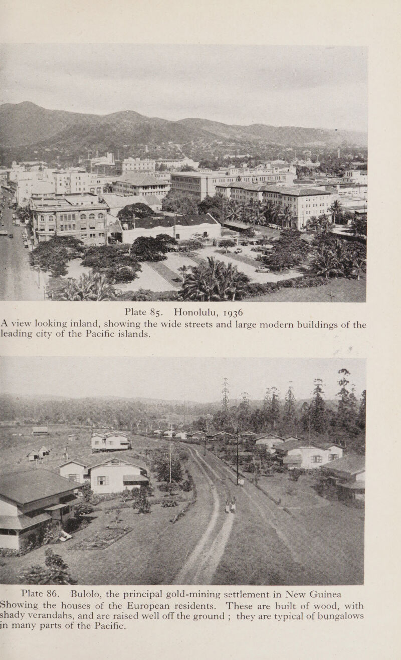  Plate 85. Honolulu, 1936 A view looking inland, showing the wide streets and large modern buildings of the leading city of the Pacific islands. es   Plate 86. Bulolo, the principal gold-mining settlement in New Guinea Showing the houses of the European residents. These are built of wood, with shady verandahs, and are raised well off the ground ; they are typical of bungalows in many parts of the Pacific.