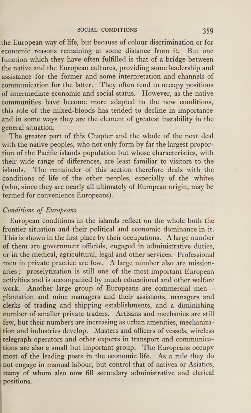 the European way of life, but because of colour discrimination or for economic reasons remaining at some distance from it. But one function which they have often fulfilled is that of a bridge between the native and the European cultures, providing some leadership and assistance for the former and some interpretation and channels of communication for the latter. They often tend to occupy positions of intermediate economic and social status. However, as the native communities have become more adapted to the new conditions, this role of the mixed-bloods has tended to decline in importance and in some ways they are the element of greatest instability in the general situation. The greater part of this Chapter and the whole of the next deal with the native peoples, who not only form by far the largest propor- tion of the Pacific islands population but whose characteristics, with their wide range of differences, are least familiar to visitors to the islands. ‘The remainder of this section therefore deals with the conditions of life of the other peoples, especially of the whites (who, since they are nearly all ultimately of European origin, may be termed for convenience Luropeans). Conditions of Europeans European conditions in the islands reflect on the whole both the frontier situation and their political and economic dominance in it. This is shown in the first place by their occupations. A large number of them are government officials, engaged in administrative duties, or in the medical, agricultural, legal and other services. Professional men in private practice are few. A large number also are mission- aries ; proselytization is still one of the most important European activities and is accompanied by much educational and other welfare work. Another large group of Europeans are commercial men— plantation and mine managers and their assistants, managers and clerks of trading and shipping establishments, and a diminishing number of smaller private traders. Artisans and mechanics are still few, but their numbers are increasing as urban amenities, mechaniza- tion and industries develop. Masters and officers of vessels, wireless telegraph operators and other experts in transport and communica- tions are also a small but important group. The Europeans occupy most of the leading posts in the economic life. As a rule they do not engage in manual labour, but control that of natives or Asiatics, many of whom also now fill secondary administrative and clerical positions. | |