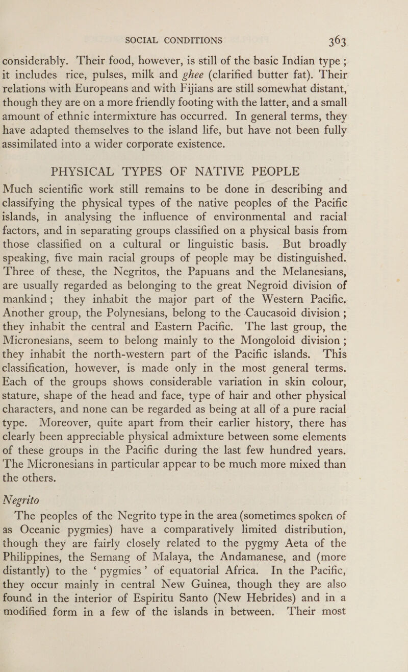 considerably. Their food, however, is still of the basic Indian type ;. it includes rice, pulses, milk and ghee (clarified butter fat). Their relations with Europeans and with Fijians are still somewhat distant, though they are on a more friendly footing with the latter, and a small amount of ethnic intermixture has occurred. In general terms, they have adapted themselves to the island life, but have not been fully assimilated into a wider corporate existence. PHYSICAL TYPES OF NATIVE PEOPLE Much scientific work still remains to be done in describing and classifying the physical types of the native peoples of the Pacific islands, in analysing the influence of environmental and racial factors, and in separating groups classified on a physical basis from those classified on a cultural or linguistic basis. But broadly speaking, five main racial groups of people may be distinguished. Three of these, the Negritos, the Papuans and the Melanesians, are usually regarded as belonging to the great Negroid division of mankind; they inhabit the major part of the Western Pacific. Another group, the Polynesians, belong to the -Caucasoid division ; they inhabit the central and Eastern Pacific. The last group, the Micronesians, seem to belong mainly to the Mongoloid division ; they inhabit the north-western part of the Pacific islands. This classification, however, is made only in the most general terms. Each of the groups shows considerable variation in skin colour, stature, shape of the head and face, type of hair and other physical characters, and none can be regarded as being at all of a pure racial type. Moreover, quite apart from their earlier history, there has clearly been appreciable physical admixture between some elements of these groups in the Pacific during the last few hundred years. The Micronesians in particular appear to be much more mixed than the others. Negrito The peoples of the Negrito type in the area (sometimes spoken of as Oceanic pygmies) have a comparatively limited distribution, though they are fairly closely related to the pygmy Aeta of the Philippines, the Semang of Malaya, the Andamanese, and (more distantly) to the ‘ pygmies’ of equatorial Africa. In the Pacific, they occur mainly in central New Guinea, though they are also found in the interior of Espiritu Santo (New Hebrides) and in a modified form in a few of the islands in between. ‘Their most