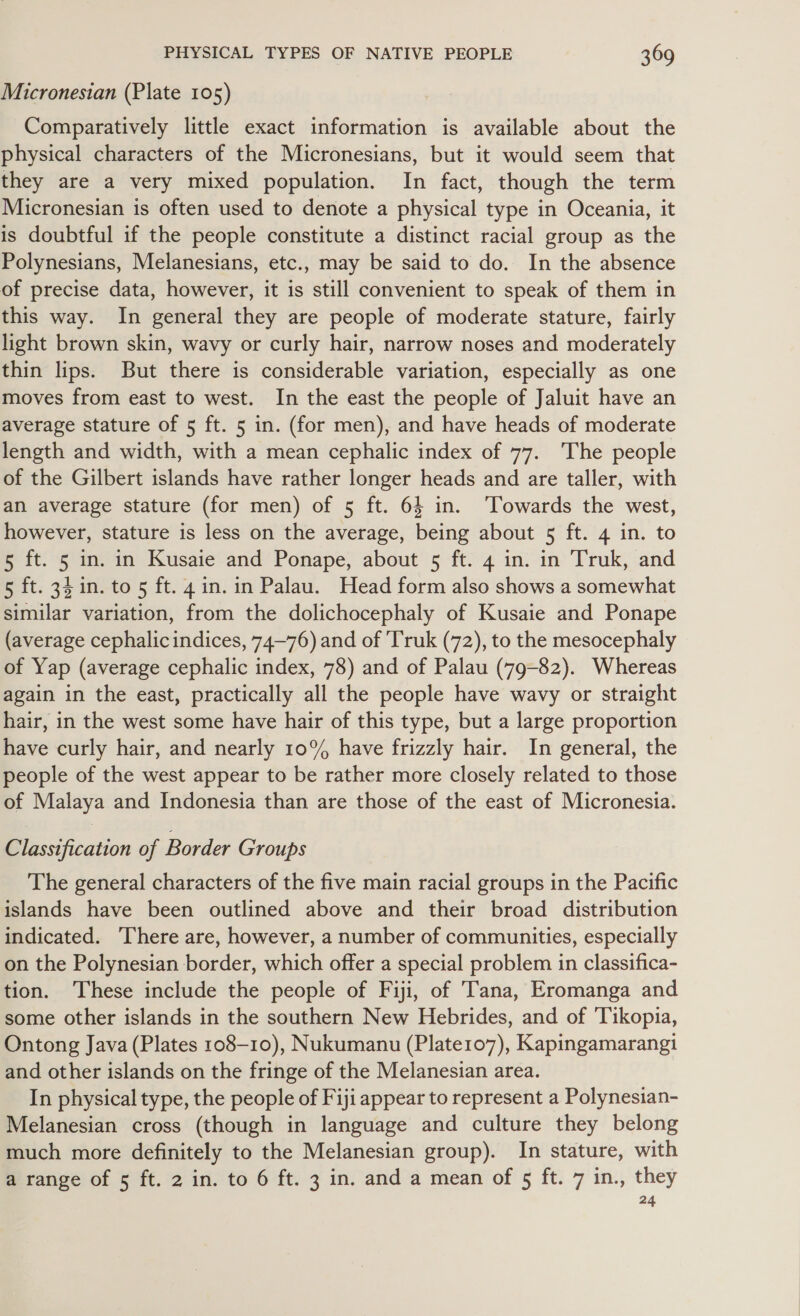 Micronesian (Plate 105) Comparatively little exact information is available about the physical characters of the Micronesians, but it would seem that they are a very mixed population. In fact, though the term Micronesian is often used to denote a physical type in Oceania, it is doubtful if the people constitute a distinct racial group as the Polynesians, Melanesians, etc., may be said to do. In the absence of precise data, however, it is still convenient to speak of them in this way. In general they are people of moderate stature, fairly light brown skin, wavy or curly hair, narrow noses and moderately thin lips. But there is considerable variation, especially as one moves from east to west. In the east the people of Jaluit have an average stature of 5 ft. 5 in. (for men), and have heads of moderate length and width, with a mean cephalic index of 77. The people of the Gilbert islands have rather longer heads and are taller, with an average stature (for men) of 5 ft. 64 in. ‘Towards the west, however, stature is less on the average, being about 5 ft. 4 in. to 5 ft. 5 in. in Kusaie and Ponape, about 5 ft. 4 in. in Truk, and 5 ft. 34in.to 5 ft. 4 in. in Palau. Head form also shows a somewhat similar variation, from the dolichocephaly of Kusaie and Ponape (average cephalic indices, 74~—76) and of 'Truk (72), to the mesocephaly of Yap (average cephalic index, 78) and of Palau (79-82). Whereas again in the east, practically all the people have wavy or straight hair, in the west some have hair of this type, but a large proportion have curly hair, and nearly 10% have frizzly hair. In general, the people of the west appear to be rather more closely related to those of Malaya and Indonesia than are those of the east of Micronesia. Classification of Border Groups The general characters of the five main racial groups in the Pacific islands have been outlined above and their broad distribution indicated. There are, however, a number of communities, especially on the Polynesian border, which offer a special problem in classifica- tion. These include the people of Fiji, of Tana, Eromanga and some other islands in the southern New Hebrides, and of ‘Tikopia, Ontong Java (Plates 108-10), Nukumanu (Platero7), Kapingamarangi and other islands on the fringe of the Melanesian area. In physical type, the people of Fiji appear to represent a Polynesian- Melanesian cross (though in language and culture they belong much more definitely to the Melanesian group). In stature, with a range of 5 ft. 2 in. to 6 ft. 3 in. and a mean of 5 ft. 7 in., they 24