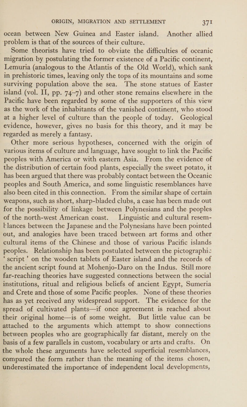 ocean between New Guinea and Easter island. Another allied problem is that of the sources of their culture. Some theorists have tried to obviate the difficulties of oceanic migration by postulating the former existence of a Pacific continent, Lemuria (analogous to the Atlantis of the Old World), which sank in prehistoric times, leaving only the tops of its mountains and some surviving population above the sea. The stone statues of Easter island (vol. II, pp. 74-7) and other stone remains elsewhere in the Pacific have been regarded by some of the supporters of this view as the work of the inhabitants of the vanished continent, who stood at a higher level of culture than the people of today. Geological evidence, however, gives no basis for this theory, and it may be regarded as merely a fantasy. Other more serious hypotheses, concerned with the origin of various items of culture and language, have sought to link the Pacific peoples with America or with eastern Asia. From the evidence of the distribution of certain food plants, especially the sweet potato, it has been argued that there was probably contact between the Oceanic peoples and South America, and some linguistic resemblances have also been cited in this connection. From the similar shape of certain weapons, such as short, sharp-bladed clubs, a case has been made out for the possibility of linkage between Polynesians and the peoples of the north-west American coast. Linguistic and cultural resem- -lances between the Japanese and the Polynesians have been pointed out, and analogies have been traced between art forms and other cultural items of the Chinese and those of various Pacific islands peoples. Relationship has been postulated between the pictographic ‘script ’ on the wooden tablets of Easter island and the records of the ancient script found at Mohenjo-Daro on the Indus. Still more far-reaching theories have suggested connections between the social institutions, ritual and religious beliefs of ancient Egypt, Sumeria and Crete and those of some Pacific peoples. None of these theories has as yet received any widespread support. ‘The evidence for the spread of cultivated plants—if once agreement is reached about their original home—is of some weight. But little value can be attached to the arguments which attempt to show connections between peoples who are geographically far distant, merely on the basis of a few parallels in custom, vocabulary or arts and crafts. On the whole these arguments have selected superficial resemblances, compared the form rather than the meaning of the items chosen, underestimated the importance of independent local developments,