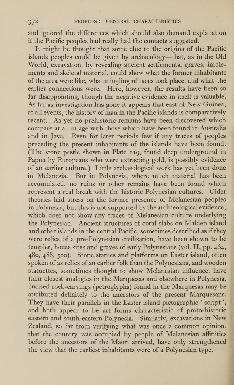 and ignored the differences which should also demand explanation if the Pacific peoples had really had the contacts suggested. It might be thought that some clue to the origins of the Pacific islands peoples could be given by archaeology—that, as in the Old World, excavation, by revealing ancient settlements, graves, imple- ments and skeletal material, could show what the former inhabitants of the area were like, what mingling of races took place, and what the earlier connections were. Here, however, the results have been so far disappointing, though the negative evidence in itself is valuable. As far as investigation has gone it appears that east of New Guinea, at all events, the history of man in the Pacific islands is comparatively recent. As yet no prehistoric remains have been discovered which compare at all in age with those which have been found in Australia and in Java. Even for later periods few if any traces of peoples preceding the present inhabitants of the islands have been found. (The stone pestle shown in Plate 119, found deep underground in Papua by Europeans who were extracting gold, is possibly evidence of an earlier culture.) Little archaeological work has yet been done in Melanesia. But in Polynesia, where much material has been accumulated, no ruins or other remains have been found which represent a real break with the historic Polynesian cultures. Older theories laid stress on the former presence of Melanesian peoples in Polynesia, but this is not supported by the archaeological evidence, which does not show any traces of Melanesian culture underlying the Polynesian. Ancient structures of coral slabs on Malden island and other islands in the central Pacific, sometimes described as if they were relics of a pre-Polynesian civilization, have been shown to be temples, house sites and graves of early Polynesians (vol. II, pp. 464, 480, 488, 500). Stone statues and platforms on Easter island, often spoken of as relics of an earlier folk than the Polynesians, and wooden statuettes, sometimes thought to show Melanesian influence, have their closest analogies in the Marquesas and elsewhere in Polynesia. Incised rock-carvings (petroglyphs) found in the Marquesas may be attributed definitely to the ancestors of the present Marquesans. They have their parallels in the Easter island pictographic ‘ script ’, and both appear to be art forms characteristic of proto-historic eastern and south-eastern Polynesia. Similarly, excavations in New Zealand, so far from verifying what was once a common opinion, that the country was occupied by people of Melanesian affinities before the ancestors of the Maori arrived, have only strengthened the view that the earliest inhabitants were of a Polynesian type.