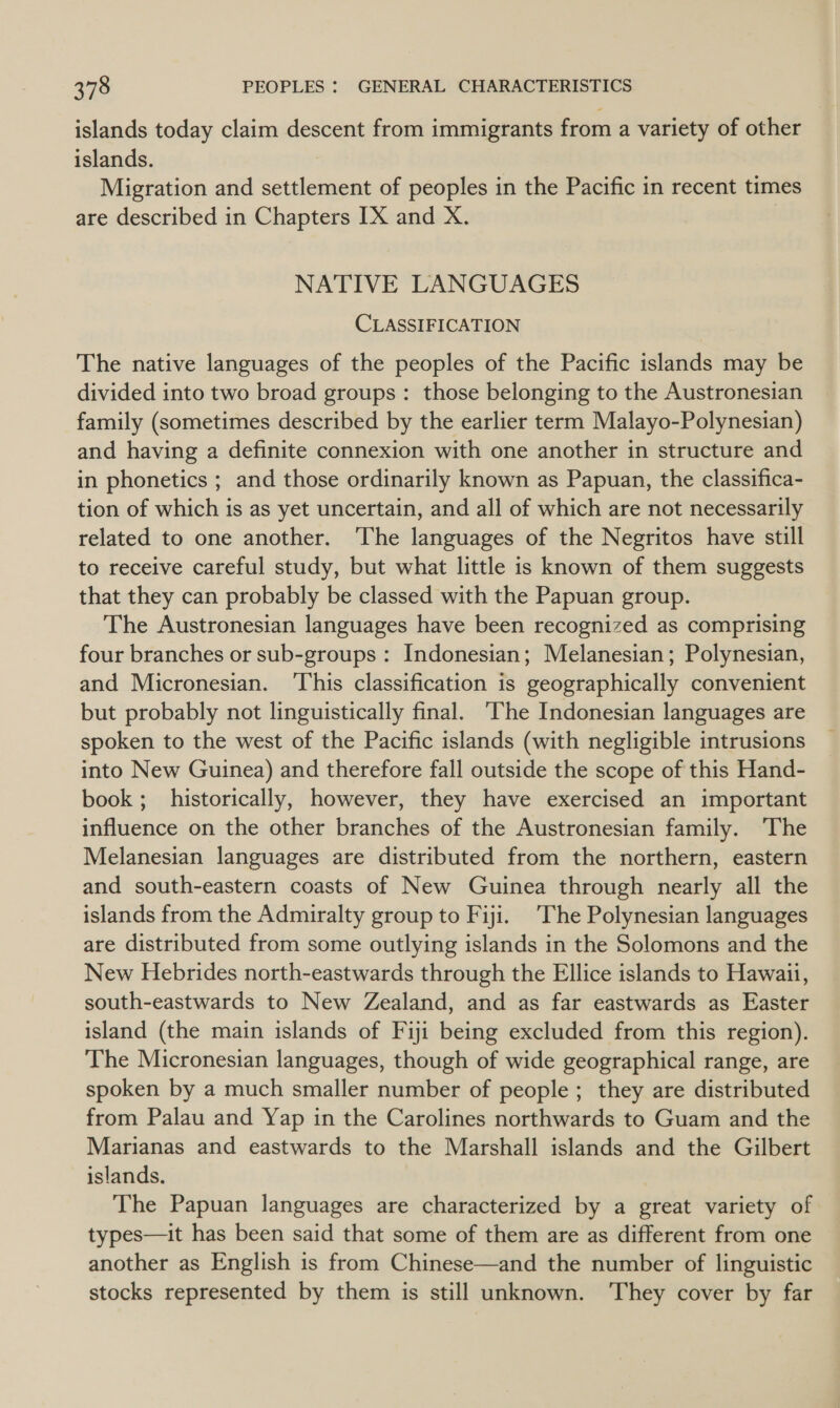 islands today claim descent from immigrants from a variety of other islands. Migration and settlement of peoples in the Pacific in recent times are described in Chapters [X and X. | NATIVE LANGUAGES CLASSIFICATION The native languages of the peoples of the Pacific islands may be divided into two broad groups: those belonging to the Austronesian family (sometimes described by the earlier term Malayo-Polynesian) and having a definite connexion with one another in structure and in phonetics ; and those ordinarily known as Papuan, the classifica- tion of which is as yet uncertain, and all of which are not necessarily related to one another. ‘The languages of the Negritos have still to receive careful study, but what little is known of them suggests that they can probably be classed with the Papuan group. The Austronesian languages have been recognized as comprising four branches or sub-groups : Indonesian; Melanesian; Polynesian, and Micronesian. ‘This classification is geographically convenient but probably not linguistically final. The Indonesian languages are spoken to the west of the Pacific islands (with negligible intrusions into New Guinea) and therefore fall outside the scope of this Hand- book ;_ historically, however, they have exercised an important influence on the other branches of the Austronesian family. The Melanesian languages are distributed from the northern, eastern and south-eastern coasts of New Guinea through nearly all the islands from the Admiralty group to Fiji. The Polynesian languages are distributed from some outlying islands in the Solomons and the New Hebrides north-eastwards through the Ellice islands to Hawaii, south-eastwards to New Zealand, and as far eastwards as Easter island (the main islands of Fiji being excluded from this region). The Micronesian languages, though of wide geographical range, are spoken by a much smaller number of people; they are distributed from Palau and Yap in the Carolines northwards to Guam and the Marianas and eastwards to the Marshall islands and the Gilbert islands. The Papuan languages are characterized by a great variety of types—it has been said that some of them are as different from one another as English is from Chinese—and the number of linguistic stocks represented by them is still unknown. They cover by far