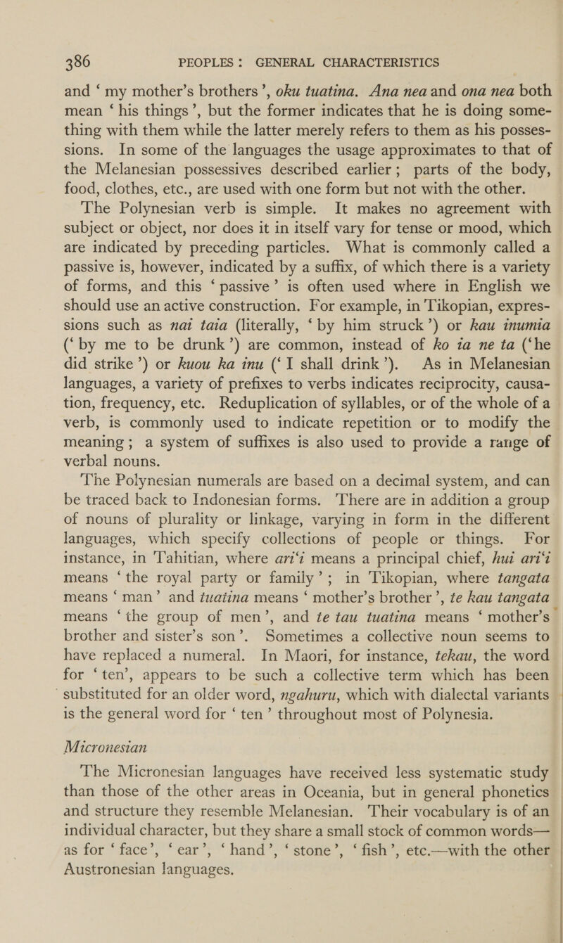 and ‘my mother’s brothers’, oku tuatina. Ana nea and ona nea both mean ‘his things’, but the former indicates that he is doing some- thing with them while the latter merely refers to them as his posses- sions. In some of the languages the usage approximates to that of the Melanesian possessives described earlier; parts of the body, food, clothes, etc., are used with one form but not with the other. The Polynesian verb is simple. It makes no agreement with subject or object, nor does it in itself vary for tense or mood, which are indicated by preceding particles. What is commonly called a passive is, however, indicated by a suffix, of which there is a variety of forms, and this ‘ passive’ is often used where in English we should use an active construction. For example, in Tikopian, expres- sions such as nat tata (literally, ‘by him struck’) or kau inumia (‘by me to be drunk’) are common, instead of ko 1a ne ta (‘he did strike’) or kuouw ka inu (‘I shall drink’). As in Melanesian languages, a variety of prefixes to verbs indicates reciprocity, causa- tion, frequency, etc. Reduplication of syllables, or of the whole of a verb, is commonly used to indicate repetition or to modify the meaning ; a system of suffixes is also used to provide a range of verbal nouns. The Polynesian numerals are based on a decimal system, and can be traced back to Indonesian forms. ‘There are in addition a group of nouns of plurality or linkage, varying in form in the different languages, which specify collections of people or things. For instance, in ‘Tahitian, where ari‘ means a principal chief, hud aris means ‘the royal party or family’; in Tikopian, where tangata means ‘man’ and tuatina means ‘ mother’s brother’, te kau tangata means ‘the group of men’, and te tau tuatina means ‘ mother’s brother and sister’s son’. Sometimes a collective noun seems to have replaced a numeral. In Maori, for instance, tekau, the word for ‘ten’, appears to be such a collective term which has been substituted for an older word, ngahuru, which with dialectal variants — is the general word for ‘ ten’ throughout most of Polynesia. Micronesian The Micronesian languages have received less systematic study than those of the other areas in Oceania, but in general phonetics and structure they resemble Melanesian. Their vocabulary is of an _ individual character, but they share a small stock of common words— | as for ‘face’, ‘ear’, ‘hand’, ‘stone’, ‘ fish’, etc.—with the other Austronesian languages.