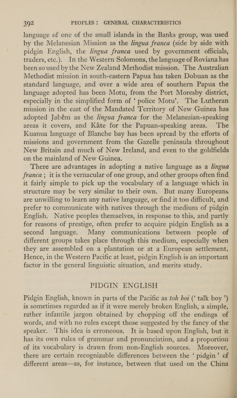 language of one of the small islands in the Banks group, was used © by the Melanesian Mission as the lingua franca (side by side with pidgin English, the lingua franca used by government officials, traders, etc.). In the Western Solomons, the language of Roviana has been so used by the New Zealand Methodist mission. The Australian Methodist mission in south-eastern Papua has taken Dobuan as the standard language, and over a wide area of southern Papua the language adopted has been Motu, from the Port Moresby district, especially in the simplified form of ‘ police Motu’. The Lutheran mission in the east of the Mandated Territory of New Guinea has adopted Jabém as the lingua franca for the Melanesian-speaking areas it covers, and Kate for the Papuan-speaking areas. ‘The Kuanua language of Blanche bay has been spread by the efforts of missions and government from the Gazelle peninsula throughout New Britain and much of New Ireland, and even to the goldfields on the mainland of New Guinea. There are advantages in adopting a native language as a lingua franca; itis the vernacular of one group, and other groups often find it fairly simple to pick up the vocabulary of a language which in structure may be very similar to their own. But many Europeans are unwilling to learn any native language, or find it too difficult, and prefer to communicate with natives through the medium of pidgin English. Native peoples themselves, in response to this, and partly | for reasons of prestige, often prefer to acquire pidgin English as a second language. Many communications between people of different groups takes place through this medium, especially when they are assembled on a plantation or at a European settlement. Hence, in the Western Pacific at least, pidgin English is an important factor in the general linguistic situation, and merits study. PIDGIN ENGLISH Pidgin English, known in parts of the Pacific as tok boi (‘ talk boy ’) is sometimes regarded as if it were merely broken English, a simple, rather infantile jargon obtained by chopping off the endings of words, and with no rules except those suggested by the fancy of the speaker. ‘This idea is erroneous, It is based upon English, but it has its own rules of grammar and pronunciation, and a proportioa — of its vocabulary is drawn from non-English sources. Moreover, there are certain recognizable differences between the ‘ pidgin’ of different areas—as, for instance, between that used on the China