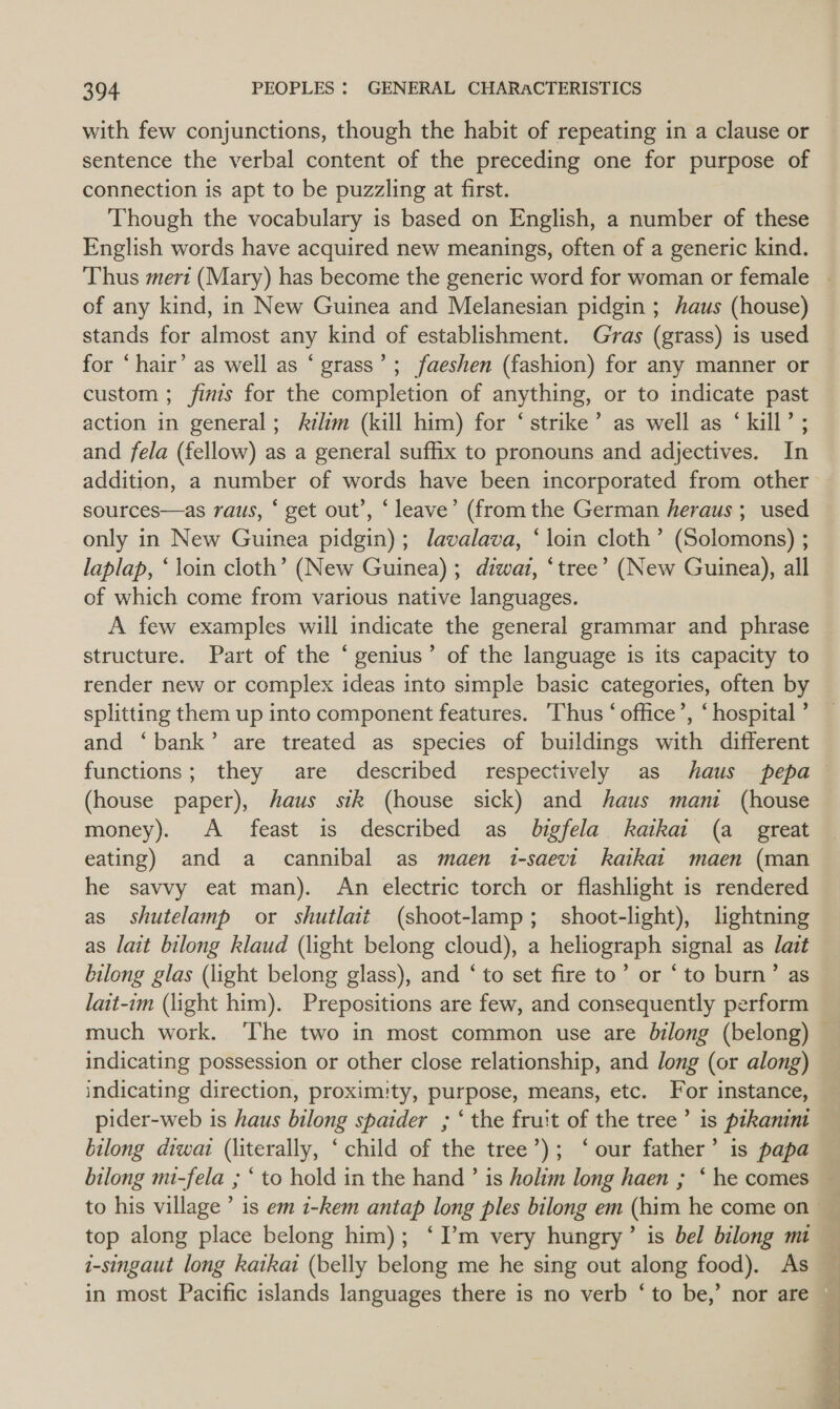 with few conjunctions, though the habit of repeating in a clause or sentence the verbal content of the preceding one for purpose of connection is apt to be puzzling at first. Though the vocabulary is based on English, a number of these English words have acquired new meanings, often of a generic kind. ‘Thus mert (Mary) has become the generic word for woman or female | of any kind, in New Guinea and Melanesian pidgin ; haus (house) stands for almost any kind of establishment. Gras (grass) is used for ‘hair’ as well as ‘ grass’; faeshen (fashion) for any manner or custom ; finis for the completion of anything, or to indicate past action in general; Azlim (kill him) for ‘strike’ as well as ‘ kill’ ; and fela (fellow) as a general suffix to pronouns and adjectives. In addition, a number of words have been incorporated from other sources—as raus, ‘ get out’, ‘leave’ (from the German heraus ; used only in New Guinea pidgin); lavalava, ‘loin cloth’ (Solomons) ; laplap, ‘loin cloth’ (New Guinea) ; diwai, ‘tree’ (New Guinea), all of which come from various native languages. A few examples will indicate the general grammar and phrase structure. Part of the ‘genius’ of the language is its capacity to render new or complex ideas into simple basic categories, often by splitting them up into component features. Thus ‘office’, ‘ hospital ’ and ‘bank’ are treated as species of buildings with different functions; they are described respectively as haus pepa (house paper), haus sik (house sick) and haus mani (house money). A feast is described as bigfela kaikai (a _ great eating) and a cannibal as maen i-saevi kaikat maen (man he savvy eat man). An electric torch or flashlight is rendered as shutelamp or shutlait (shoot-lamp; _ shoot-light), lightning as lait bilong klaud (light belong cloud), a heliograph signal as ait bilong glas (light belong glass), and ‘ to set fire to’ or ‘to burn’ as lait-im (light him). Prepositions are few, and consequently perform much work. ‘The two in most common use are bilong (belong) — indicating possession or other close relationship, and long (or along) indicating direction, proxim:ty, purpose, means, etc. For instance, pider-web is haus bilong spaider ; ‘ the fruit of the tree’ is prkanint bilong diwai (literally, ‘ child of the tree’); ‘our father’ is papa bilong mi-fela ; * to hold in the hand ’ is holim long haen ; ‘ he comes top along place belong him); ‘I’m very hungry’ is bel bilong mi i-singaut long katkai (belly belong me he sing out along food). As in most Pacific islands languages there is no verb ‘to be,’ nor are 