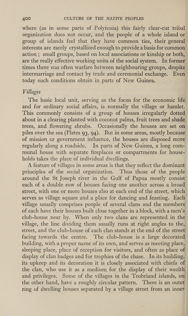 organization does not occur, and the people of a whole island or group of islands feel that they have common ties, their general interests are rarely crystallized enough to provide a basis for common action ; small groups, based on local associations or kinship or both, are the really effective working units of the social system. In former intermarriage and contact by trade and ceremonial exchange. Even today such conditions obtain in parts of New Guinea. Villages The basic local unit, serving as the focus for the economic life and for ordinary social affairs, is normally the village or hamlet. This commonly consists of a group of houses irregularly dotted about in a clearing planted with coconut palms, fruit trees and shade trees, and flowering shrubs. Occasionally the houses are set on piles over the sea (Plates 93, 94). But in some areas, mostly because of mission or government influence, the houses are disposed more regularly along a roadside. In parts of New Guinea, a long com- munal house with separate fireplaces or compartments for house- holds takes the place of individual dwellings. A feature of villages in some areas is that they reflect the dominant principles of the social organization. ‘Thus those of the people around the St Joseph river in the Gulf of Papua mostly consist each of a double row of houses facing one another across a broad street, with one or more houses also at each end of the street, which serves as village square and a place for dancing and feasting. Each village usually comprises people of several clans and the members of each have their houses built close together in a block, with a men’s club-house near by. When only two clans are represented in the village, the line dividing them usually runs at right angles to the, street, and the club-house of each clan stands at the end of the street facing towards the centre. ‘The club-house is a large decorated building, with a proper name of its own, and serves as meeting place, sleeping place, place of reception for visitors, and often as place of display of clan badges and for trophies of the chase. In its building, its upkeep and its decoration it is closely associated with chiefs of Leo eR RS Sy
